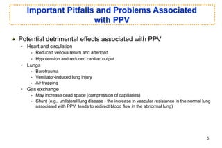 Important Pitfalls and Problems Associated
with PPV
Potential detrimental effects associated with PPV
• Heart and circulation
- Reduced venous return and afterload
- Hypotension and reduced cardiac output
• Lungs
- Barotrauma
- Ventilator-induced lung injury
- Air trapping
• Gas exchange
- May increase dead space (compression of capillaries)
- Shunt (e.g., unilateral lung disease - the increase in vascular resistance in the normal lung
associated with PPV tends to redirect blood flow in the abnormal lung)
5
 