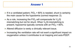 Answer 1
If in a ventilated patient, FIO2 > 60% is needed, shunt is certainly
the main cause for the hypoxemia (correct response: 2).
As a rule, increasing the FIO2 will compensate for VA/Q
mismatching but not for shunt. When VA/Q mismatching is
present, hypoxemia typically corrects with an FIO2 < 60%.
Altered diffusion is rarely a clinically relevant issue.
Increasing the ventilation rate will not exert a significant impact on
oxygenation unless it contributes to air trapping and auto-PEEP.
53
 