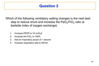 Question 2
Which of the following ventilatory setting changes is the next best
step to reduce shunt and increase the PaO2/FIO2 ratio (a
bedside index of oxygen exchange)
1. Increase PEEP to 10 cmH20
2. Increase the FIO2 to 100%
3. Add an inspiratory pause of 1 second
4. Increase respiratory rate to 30/min
54
 