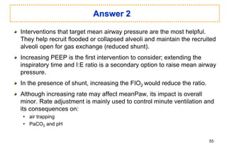 Answer 2
Interventions that target mean airway pressure are the most helpful.
They help recruit flooded or collapsed alveoli and maintain the recruited
alveoli open for gas exchange (reduced shunt).
Increasing PEEP is the first intervention to consider; extending the
inspiratory time and I:E ratio is a secondary option to raise mean airway
pressure.
In the presence of shunt, increasing the FIO2 would reduce the ratio.
Although increasing rate may affect meanPaw, its impact is overall
minor. Rate adjustment is mainly used to control minute ventilation and
its consequences on:
• air trapping
• PaCO2 and pH
55
 