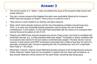 Answer 3
The correct answer is 5. Option 1 does not address the issue of the excessive tidal volume and
airway pressure.
The rise in airway pressure that triggered the alarm was predictable following the increase in
PEEP level (see equation of motion). There is thus no need for 2 and 3.
Tidal volume is never titrated to an arbitrary set alarm pressure.
Pplat, which tracks alveolar pressure and the risk of developing ventilator-induced lung injury
(VILI), is an easy and accessible bedside parameter used to assess the risk of alveolar
overdistension. In this patient, it is the high Pplat associated with the choice of an excessive tidal
volume that puts the patient at risk of VILI.
Patients with ARDS have reduced aerated lung volume (“baby lungs”) and need to ventilated with
small tidal volumes: e.g., 6 ml/kg predicted ideal body weight. This patient is clearly ventilated with
an excessive tidal volume for his size (ideal or predicted body weight). The tidal volume must be
reduced. A tidal volume and PEEP combination associated with a Pplat of less than 25 cmH2O is
generally considered safe. Concerns regarding the risk of overdistension and VILI is significant
when Pplat is > 30 cmH2O.
Remember, however, that the actual distending alveolar pressure is the transpulmonary pressure
(Pplat- Ppleural). Higher Pplat can be accepted in a patient with low chest wall compliance, as
less alveolar distension will be present for the same Pplat, everything else being equal.
57
 