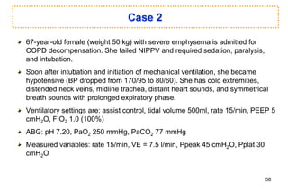 Case 2
67-year-old female (weight 50 kg) with severe emphysema is admitted for
COPD decompensation. She failed NIPPV and required sedation, paralysis,
and intubation.
Soon after intubation and initiation of mechanical ventilation, she became
hypotensive (BP dropped from 170/95 to 80/60). She has cold extremities,
distended neck veins, midline trachea, distant heart sounds, and symmetrical
breath sounds with prolonged expiratory phase.
Ventilatory settings are: assist control, tidal volume 500ml, rate 15/min, PEEP 5
cmH2O, FIO2 1.0 (100%)
ABG: pH 7.20, PaO2 250 mmHg, PaCO2 77 mmHg
Measured variables: rate 15/min, VE = 7.5 l/min, Ppeak 45 cmH2O, Pplat 30
cmH2O
58
 