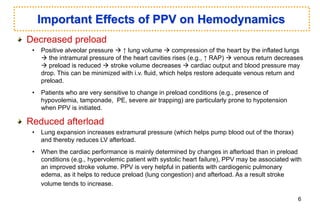 Decreased preload
• Positive alveolar pressure  ↑ lung volume  compression of the heart by the inflated lungs
 the intramural pressure of the heart cavities rises (e.g., ↑ RAP)  venous return decreases
 preload is reduced  stroke volume decreases  cardiac output and blood pressure may
drop. This can be minimized with i.v. fluid, which helps restore adequate venous return and
preload.
• Patients who are very sensitive to change in preload conditions (e.g., presence of
hypovolemia, tamponade, PE, severe air trapping) are particularly prone to hypotension
when PPV is initiated.
Reduced afterload
• Lung expansion increases extramural pressure (which helps pump blood out of the thorax)
and thereby reduces LV afterload.
• When the cardiac performance is mainly determined by changes in afterload than in preload
conditions (e.g., hypervolemic patient with systolic heart failure), PPV may be associated with
an improved stroke volume. PPV is very helpful in patients with cardiogenic pulmonary
edema, as it helps to reduce preload (lung congestion) and afterload. As a result stroke
volume tends to increase.
Important Effects of PPV on Hemodynamics
6
 