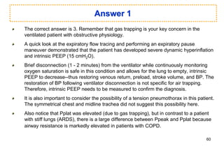 Answer 1
The correct answer is 3. Remember that gas trapping is your key concern in the
ventilated patient with obstructive physiology.
A quick look at the expiratory flow tracing and performing an expiratory pause
maneuver demonstrated that the patient has developed severe dynamic hyperinflation
and intrinsic PEEP (15 cmH2O).
Brief disconnection (1 - 2 minutes) from the ventilator while continuously monitoring
oxygen saturation is safe in this condition and allows for the lung to empty, intrinsic
PEEP to decrease--thus restoring venous return, preload, stroke volume, and BP. The
restoration of BP following ventilator disconnection is not specific for air trapping.
Therefore, intrinsic PEEP needs to be measured to confirm the diagnosis.
It is also important to consider the possibility of a tension pneumothorax in this patient.
The symmetrical chest and midline trachea did not suggest this possibility here.
Also notice that Pplat was elevated (due to gas trapping), but in contrast to a patient
with stiff lungs (ARDS), there is a large difference between Ppeak and Pplat because
airway resistance is markedly elevated in patients with COPD.
60
 