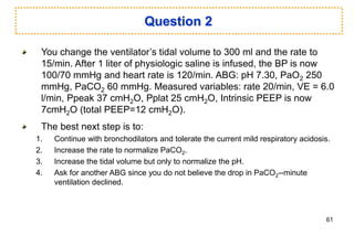 Question 2
You change the ventilator’s tidal volume to 300 ml and the rate to
15/min. After 1 liter of physiologic saline is infused, the BP is now
100/70 mmHg and heart rate is 120/min. ABG: pH 7.30, PaO2 250
mmHg, PaCO2 60 mmHg. Measured variables: rate 20/min, VE = 6.0
l/min, Ppeak 37 cmH2O, Pplat 25 cmH2O, Intrinsic PEEP is now
7cmH2O (total PEEP=12 cmH2O).
The best next step is to:
1. Continue with bronchodilators and tolerate the current mild respiratory acidosis.
2. Increase the rate to normalize PaCO2.
3. Increase the tidal volume but only to normalize the pH.
4. Ask for another ABG since you do not believe the drop in PaCO2--minute
ventilation declined.
61
 
