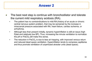 Answer 2
The best next step is continue with bronchodilator and tolerate
the current mild respiratory acidosis (RA).
• The patient has no contraindications to mild RA (history of an acute or chronic
central nervous system problem, that may be worsened by the increase in
intracranial pressure associated with RA, heart failure, cardiac ischemia, or
arrhythmia.
• Although less than present initially, dynamic hyperinflation is still an issue (high
Pplat and relatively low BP). Thus, increasing the minute ventilation to normalize
the pH or PaCO2 will make this worse.
• The reduction in PaCO2 is due to less air trapping, with improved venous return
and reduced dead space ventilation. Hyperinflation tends to compress capillaries
and thus promote ventilation of unperfused alveolar units (dead space).
62
 