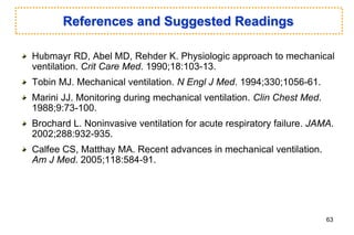 References and Suggested Readings
Hubmayr RD, Abel MD, Rehder K. Physiologic approach to mechanical
ventilation. Crit Care Med. 1990;18:103-13.
Tobin MJ. Mechanical ventilation. N Engl J Med. 1994;330;1056-61.
Marini JJ. Monitoring during mechanical ventilation. Clin Chest Med.
1988;9:73-100.
Brochard L. Noninvasive ventilation for acute respiratory failure. JAMA.
2002;288:932-935.
Calfee CS, Matthay MA. Recent advances in mechanical ventilation.
Am J Med. 2005;118:584-91.
63
 