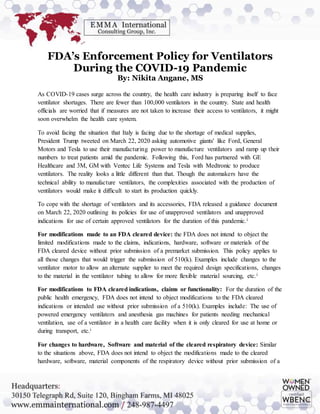 FDA’s Enforcement Policy for Ventilators
During the COVID-19 Pandemic
By: Nikita Angane, MS
As COVID-19 cases surge across the country, the health care industry is preparing itself to face
ventilator shortages. There are fewer than 100,000 ventilators in the country. State and health
officials are worried that if measures are not taken to increase their access to ventilators, it might
soon overwhelm the health care system.
To avoid facing the situation that Italy is facing due to the shortage of medical supplies,
President Trump tweeted on March 22, 2020 asking automotive giants' like Ford, General
Motors and Tesla to use their manufacturing power to manufacture ventilators and ramp up their
numbers to treat patients amid the pandemic. Following this, Ford has partnered with GE
Healthcare and 3M, GM with Ventec Life Systems and Tesla with Medtronic to produce
ventilators. The reality looks a little different than that. Though the automakers have the
technical ability to manufacture ventilators, the complexities associated with the production of
ventilators would make it difficult to start its production quickly.
To cope with the shortage of ventilators and its accessories, FDA released a guidance document
on March 22, 2020 outlining its policies for use of unapproved ventilators and unapproved
indications for use of certain approved ventilators for the duration of this pandemic.i
For modifications made to an FDA cleared device: the FDA does not intend to object the
limited modifications made to the claims, indications, hardware, software or materials of the
FDA cleared device without prior submission of a premarket submission. This policy applies to
all those changes that would trigger the submission of 510(k). Examples include changes to the
ventilator motor to allow an alternate supplier to meet the required design specifications, changes
to the material in the ventilator tubing to allow for more flexible material sourcing, etc.i
For modifications to FDA cleared indications, claims or functionality: For the duration of the
public health emergency, FDA does not intend to object modifications to the FDA cleared
indications or intended use without prior submission of a 510(k). Examples include: The use of
powered emergency ventilators and anesthesia gas machines for patients needing mechanical
ventilation, use of a ventilator in a health care facility when it is only cleared for use at home or
during transport, etc.i
For changes to hardware, Software and material of the cleared respiratory device: Similar
to the situations above, FDA does not intend to object the modifications made to the cleared
hardware, software, material components of the respiratory device without prior submission of a
 