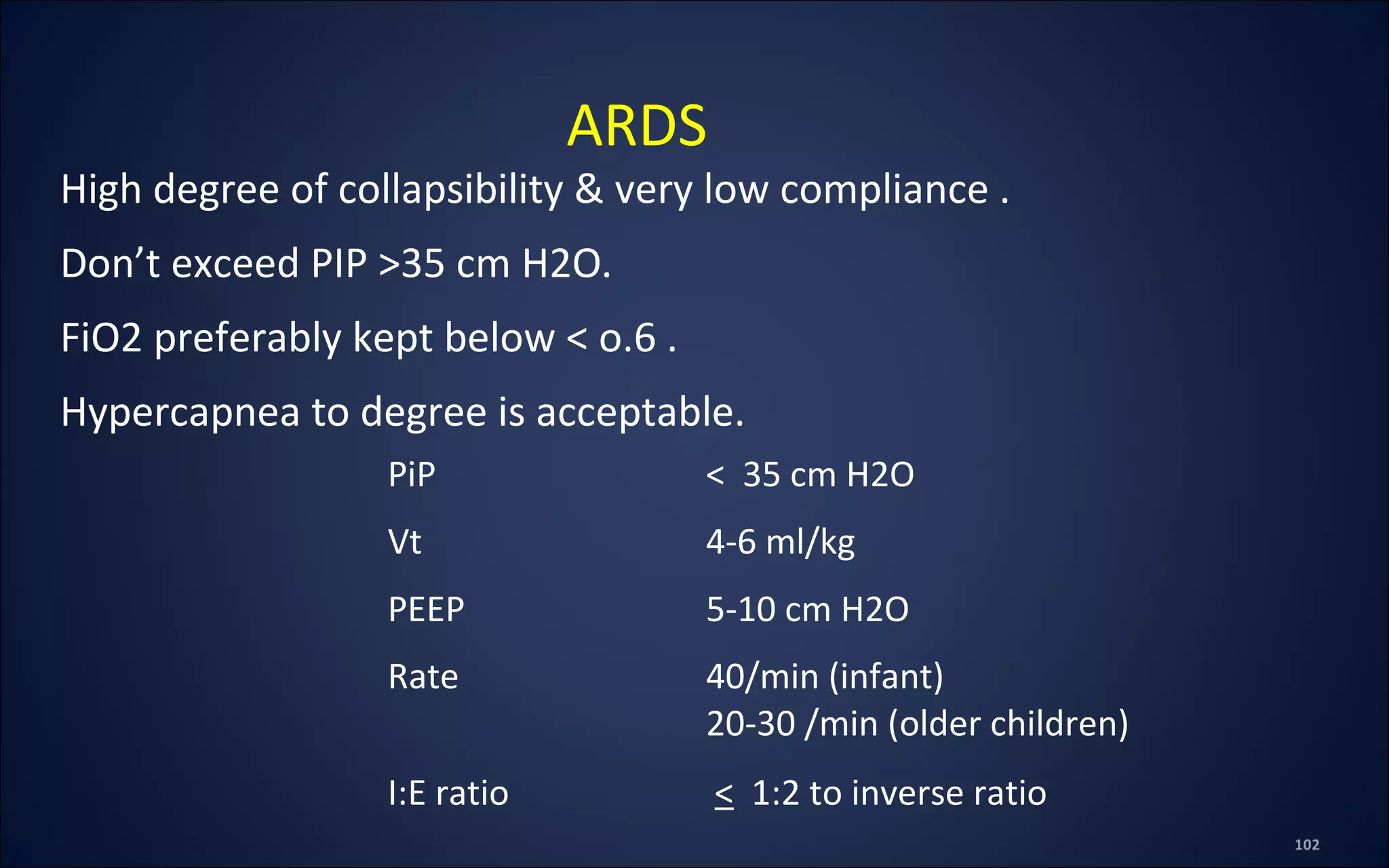 High degree of collapsibility & very low compliance .
Don’t exceed PIP >35 cm H2O.
FiO2 preferably kept below < o.6 .
Hypercapnea to degree is acceptable.
ARDS
PiP < 35 cm H2O
Vt 4-6 ml/kg
PEEP 5-10 cm H2O
Rate 40/min (infant)
20-30 /min (older children)
I:E ratio < 1:2 to inverse ratio
 