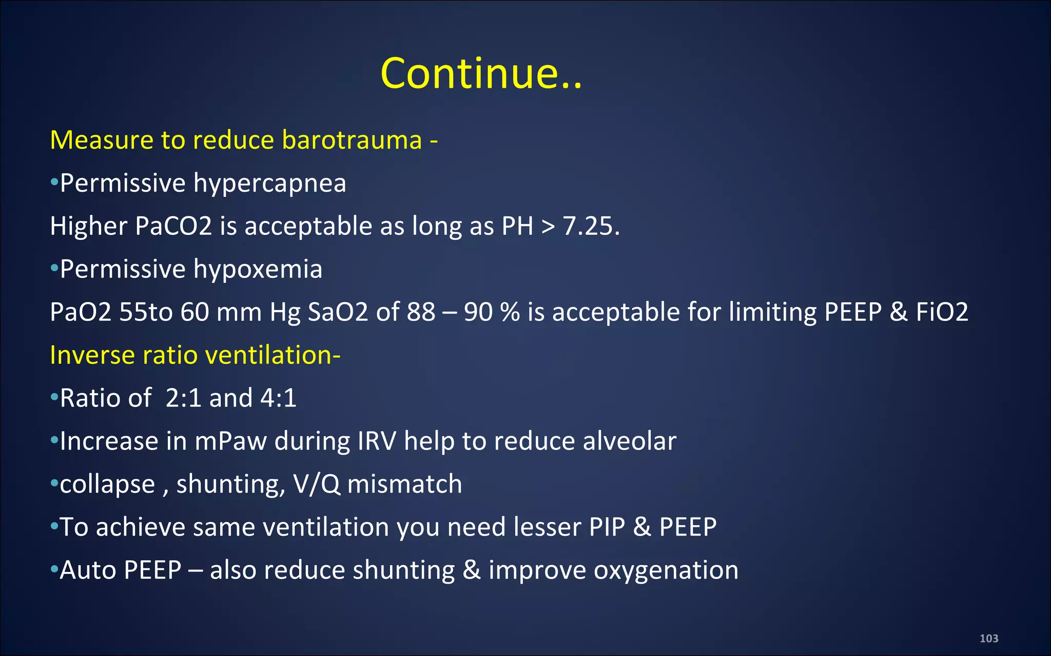Measure to reduce barotrauma -
•Permissive hypercapnea
Higher PaCO2 is acceptable as long as PH > 7.25.
•Permissive hypoxemia
PaO2 55to 60 mm Hg SaO2 of 88 – 90 % is acceptable for limiting PEEP & FiO2
Inverse ratio ventilation-
•Ratio of 2:1 and 4:1
•Increase in mPaw during IRV help to reduce alveolar
•collapse , shunting, V/Q mismatch
•To achieve same ventilation you need lesser PIP & PEEP
•Auto PEEP – also reduce shunting & improve oxygenation
Continue..
 