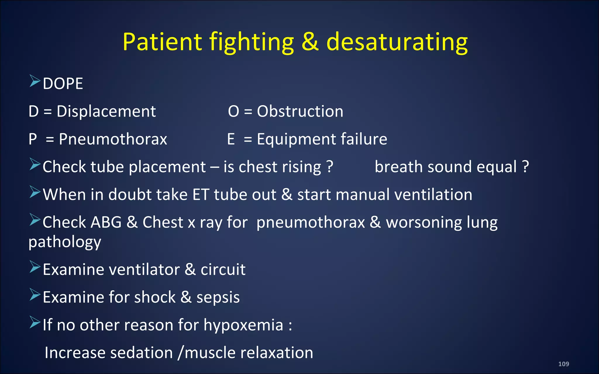 DOPE
D = Displacement O = Obstruction
P = Pneumothorax E = Equipment failure
Check tube placement – is chest rising ? breath sound equal ?
When in doubt take ET tube out & start manual ventilation
Check ABG & Chest x ray for pneumothorax & worsoning lung
pathology
Examine ventilator & circuit
Examine for shock & sepsis
If no other reason for hypoxemia :
Increase sedation /muscle relaxation
Patient fighting & desaturating
 