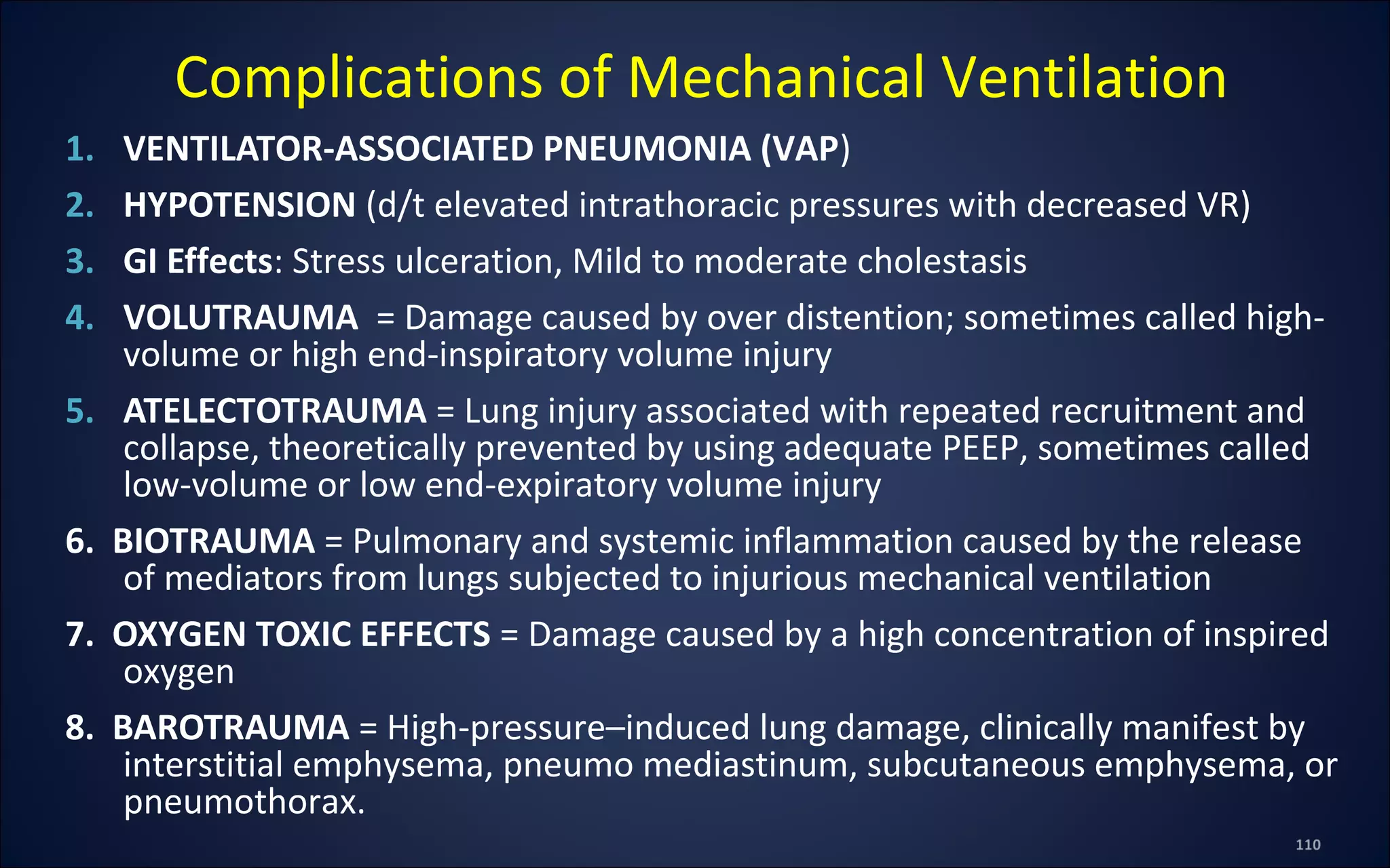1. VENTILATOR-ASSOCIATED PNEUMONIA (VAP)
2. HYPOTENSION (d/t elevated intrathoracic pressures with decreased VR)
3. GI Effects: Stress ulceration, Mild to moderate cholestasis
4. VOLUTRAUMA = Damage caused by over distention; sometimes called high-
volume or high end-inspiratory volume injury
5. ATELECTOTRAUMA = Lung injury associated with repeated recruitment and
collapse, theoretically prevented by using adequate PEEP, sometimes called
low-volume or low end-expiratory volume injury
6. BIOTRAUMA = Pulmonary and systemic inflammation caused by the release
of mediators from lungs subjected to injurious mechanical ventilation
7. OXYGEN TOXIC EFFECTS = Damage caused by a high concentration of inspired
oxygen
8. BAROTRAUMA = High-pressure–induced lung damage, clinically manifest by
interstitial emphysema, pneumo mediastinum, subcutaneous emphysema, or
pneumothorax.
Complications of Mechanical Ventilation
 