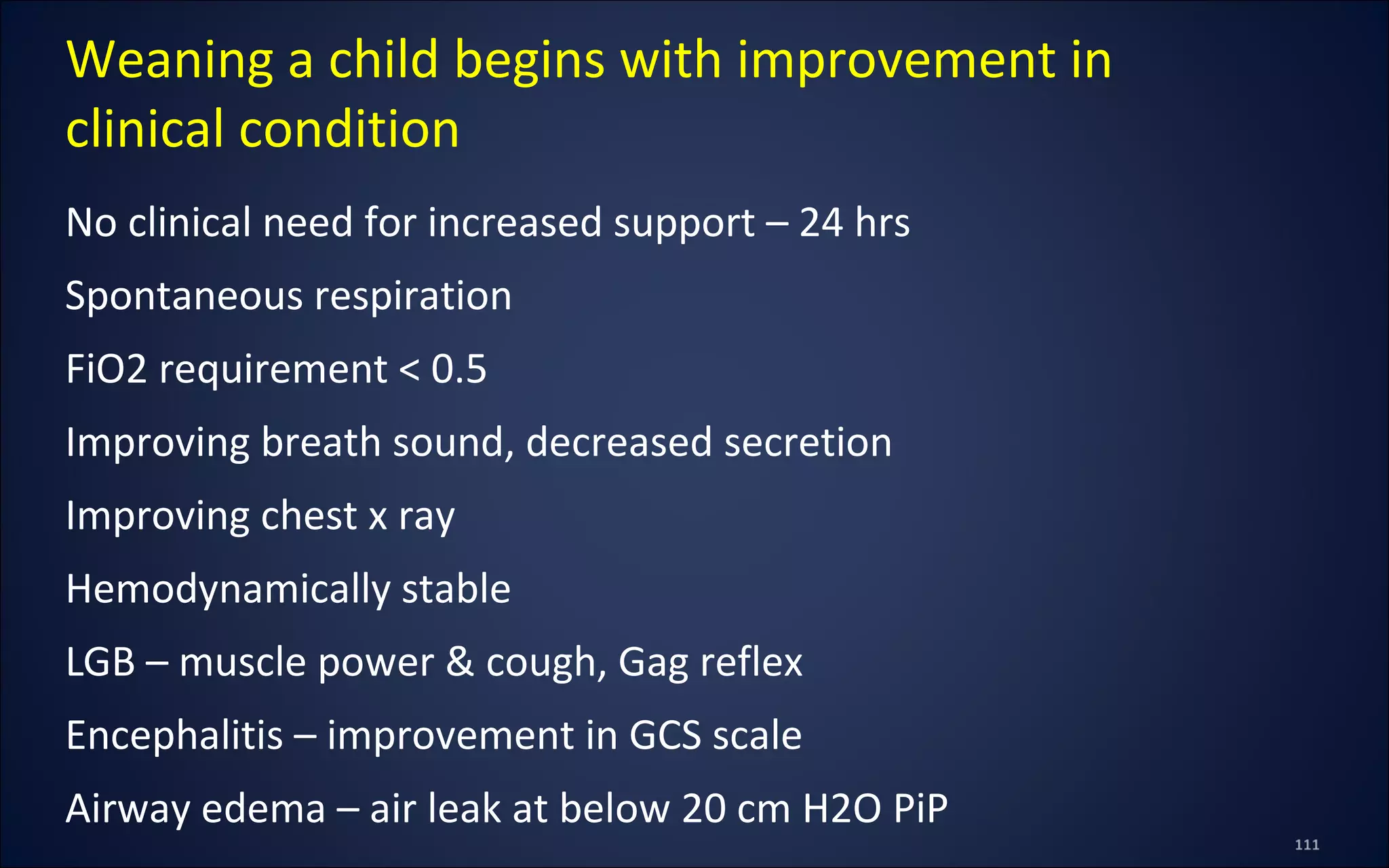 No clinical need for increased support – 24 hrs
Spontaneous respiration
FiO2 requirement < 0.5
Improving breath sound, decreased secretion
Improving chest x ray
Hemodynamically stable
LGB – muscle power & cough, Gag reflex
Encephalitis – improvement in GCS scale
Airway edema – air leak at below 20 cm H2O PiP
Weaning a child begins with improvement in
clinical condition
 