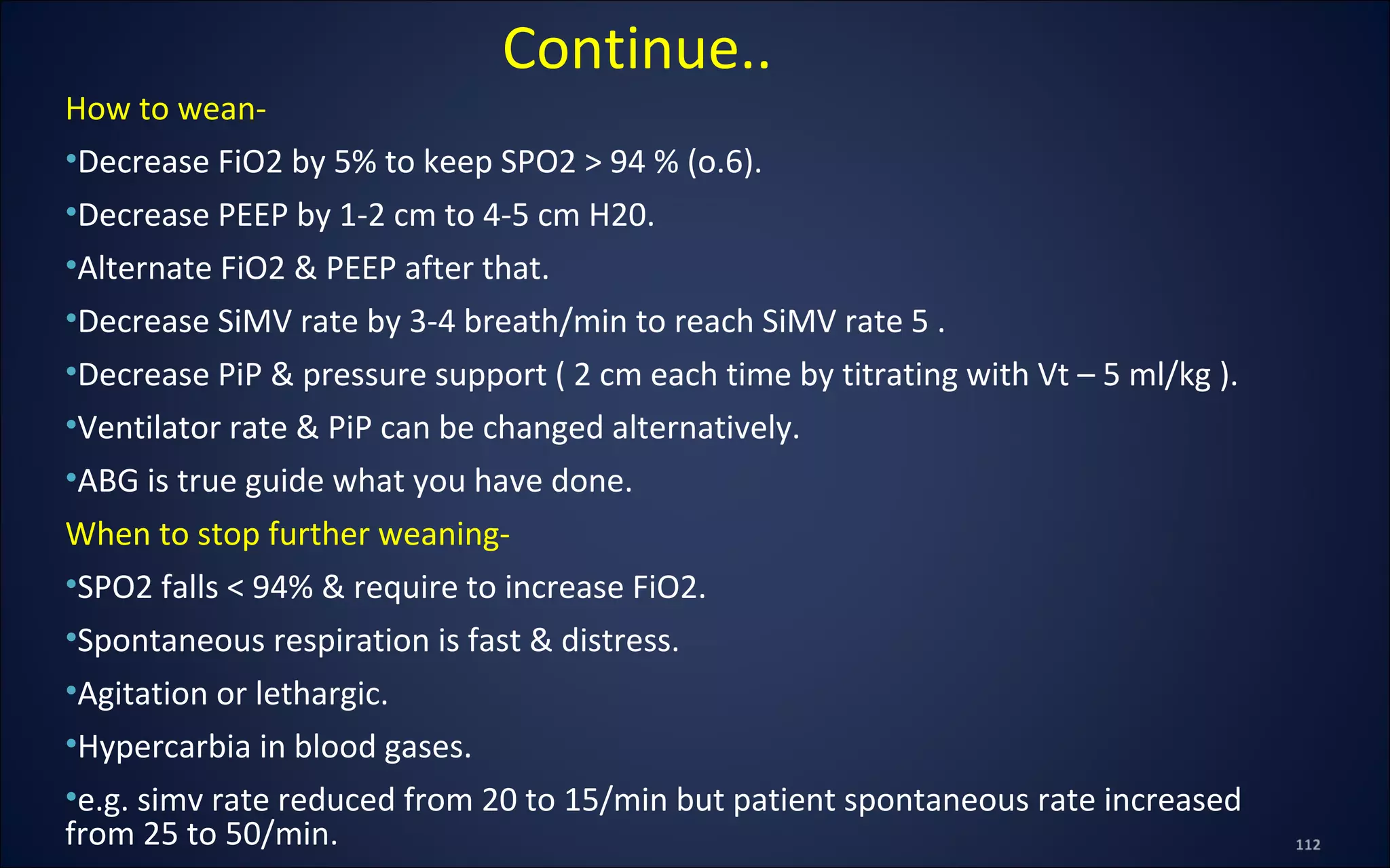 How to wean-
•Decrease FiO2 by 5% to keep SPO2 > 94 % (o.6).
•Decrease PEEP by 1-2 cm to 4-5 cm H20.
•Alternate FiO2 & PEEP after that.
•Decrease SiMV rate by 3-4 breath/min to reach SiMV rate 5 .
•Decrease PiP & pressure support ( 2 cm each time by titrating with Vt – 5 ml/kg ).
•Ventilator rate & PiP can be changed alternatively.
•ABG is true guide what you have done.
When to stop further weaning-
•SPO2 falls < 94% & require to increase FiO2.
•Spontaneous respiration is fast & distress.
•Agitation or lethargic.
•Hypercarbia in blood gases.
•e.g. simv rate reduced from 20 to 15/min but patient spontaneous rate increased
from 25 to 50/min.
Continue..
 