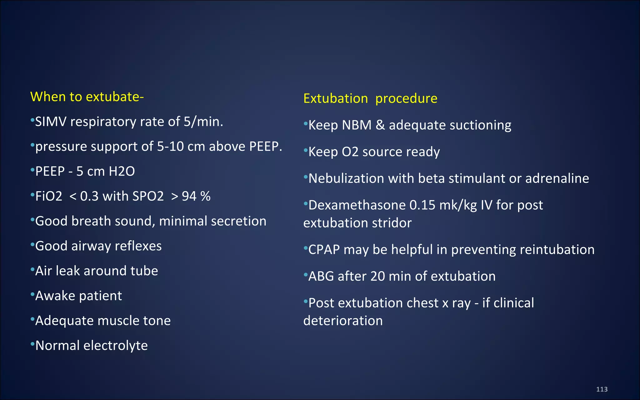 Extubation procedure
•Keep NBM & adequate suctioning
•Keep O2 source ready
•Nebulization with beta stimulant or adrenaline
•Dexamethasone 0.15 mk/kg IV for post
extubation stridor
•CPAP may be helpful in preventing reintubation
•ABG after 20 min of extubation
•Post extubation chest x ray - if clinical
deterioration
When to extubate-
•SIMV respiratory rate of 5/min.
•pressure support of 5-10 cm above PEEP.
•PEEP - 5 cm H2O
•FiO2 < 0.3 with SPO2 > 94 %
•Good breath sound, minimal secretion
•Good airway reflexes
•Air leak around tube
•Awake patient
•Adequate muscle tone
•Normal electrolyte
 