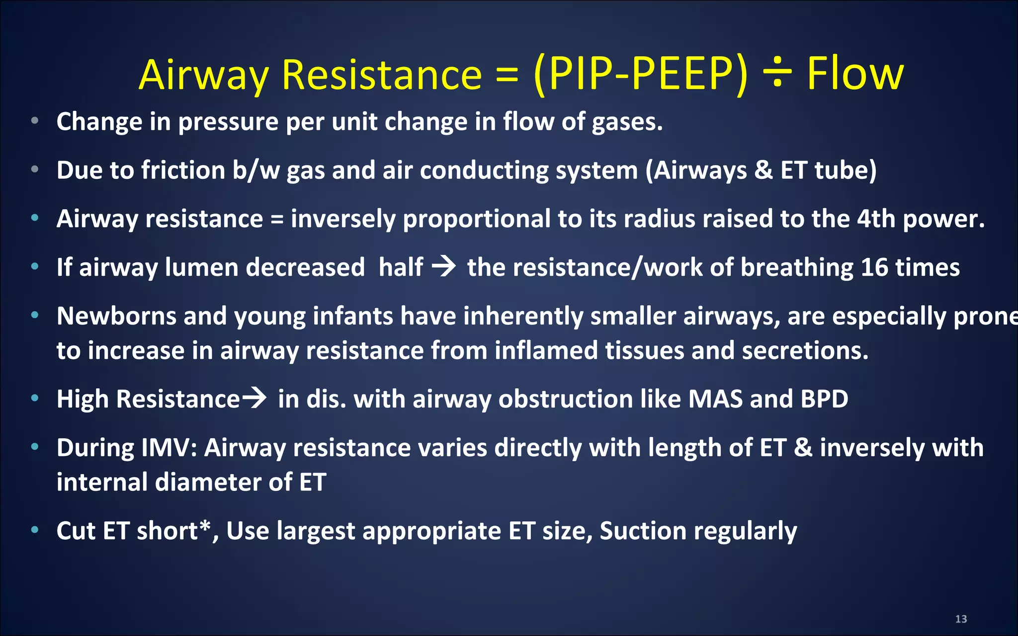 • Change in pressure per unit change in flow of gases.
• Due to friction b/w gas and air conducting system (Airways & ET tube)
• Airway resistance = inversely proportional to its radius raised to the 4th power.
• If airway lumen decreased half  the resistance/work of breathing 16 times
• Newborns and young infants have inherently smaller airways, are especially prone
to increase in airway resistance from inflamed tissues and secretions.
• High Resistance in dis. with airway obstruction like MAS and BPD
• During IMV: Airway resistance varies directly with length of ET & inversely with
internal diameter of ET
• Cut ET short*, Use largest appropriate ET size, Suction regularly
Airway Resistance = (PIP-PEEP) ÷ Flow
 