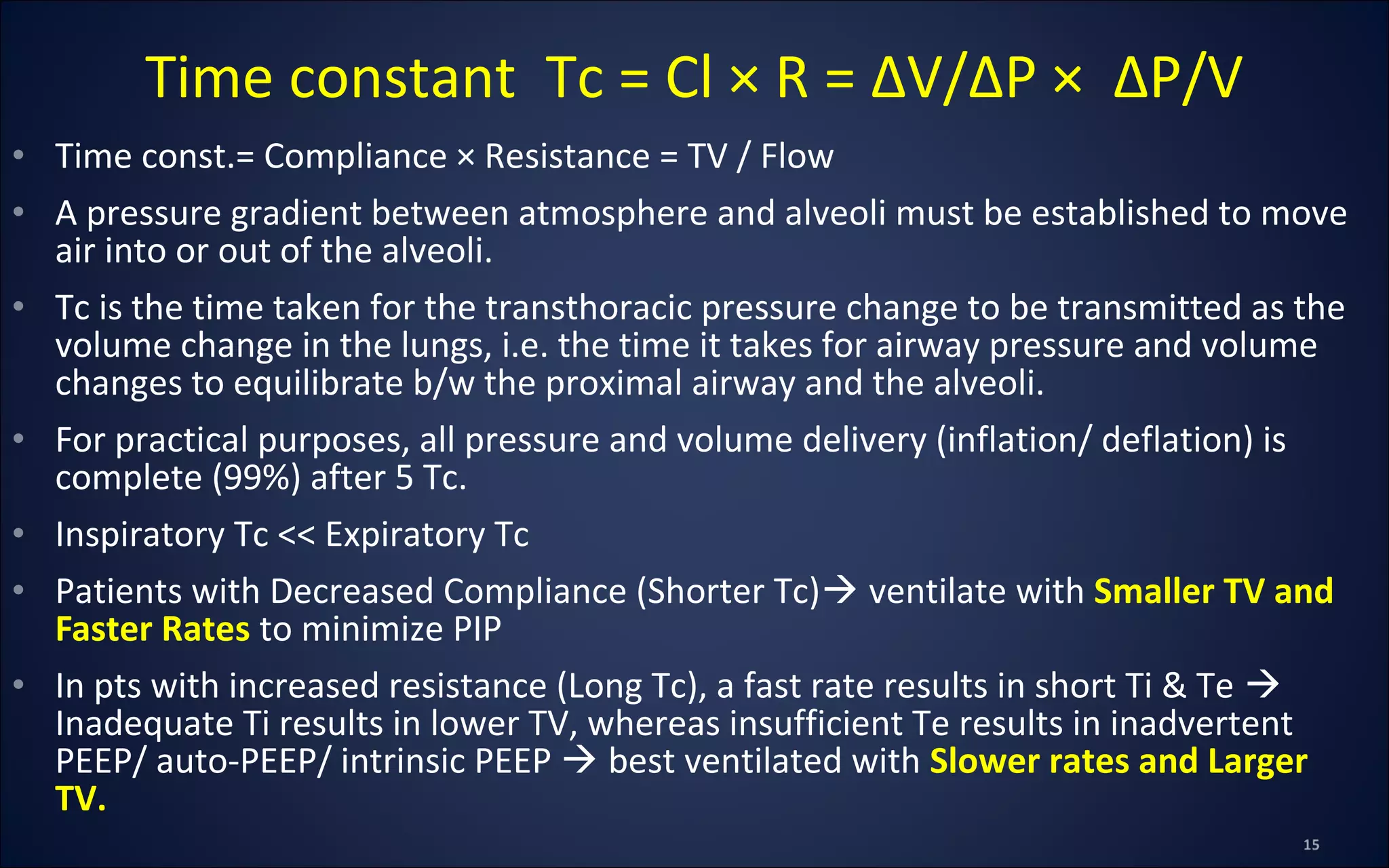 • Time const.= Compliance × Resistance = TV / Flow
• A pressure gradient between atmosphere and alveoli must be established to move
air into or out of the alveoli.
• Tc is the time taken for the transthoracic pressure change to be transmitted as the
volume change in the lungs, i.e. the time it takes for airway pressure and volume
changes to equilibrate b/w the proximal airway and the alveoli.
• For practical purposes, all pressure and volume delivery (inflation/ deflation) is
complete (99%) after 5 Tc.
• Inspiratory Tc << Expiratory Tc
• Patients with Decreased Compliance (Shorter Tc) ventilate with Smaller TV and
Faster Rates to minimize PIP
• In pts with increased resistance (Long Tc), a fast rate results in short Ti & Te 
Inadequate Ti results in lower TV, whereas insufficient Te results in inadvertent
PEEP/ auto-PEEP/ intrinsic PEEP  best ventilated with Slower rates and Larger
TV.
Time constant Tc = Cl × R = ∆V/∆P × ∆P/V
 
