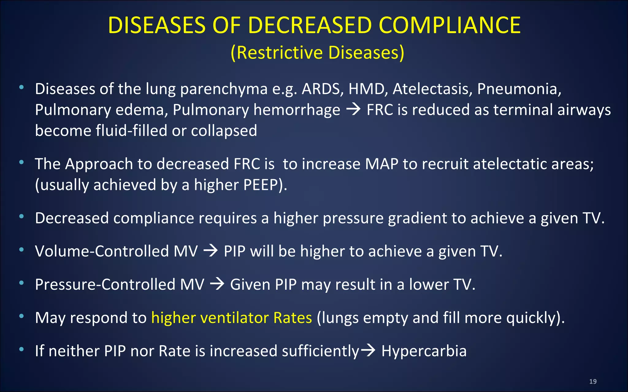 • Diseases of the lung parenchyma e.g. ARDS, HMD, Atelectasis, Pneumonia,
Pulmonary edema, Pulmonary hemorrhage  FRC is reduced as terminal airways
become fluid-filled or collapsed
• The Approach to decreased FRC is to increase MAP to recruit atelectatic areas;
(usually achieved by a higher PEEP).
• Decreased compliance requires a higher pressure gradient to achieve a given TV.
• Volume-Controlled MV  PIP will be higher to achieve a given TV.
• Pressure-Controlled MV  Given PIP may result in a lower TV.
• May respond to higher ventilator Rates (lungs empty and fill more quickly).
• If neither PIP nor Rate is increased sufficiently Hypercarbia
DISEASES OF DECREASED COMPLIANCE
(Restrictive Diseases)
 