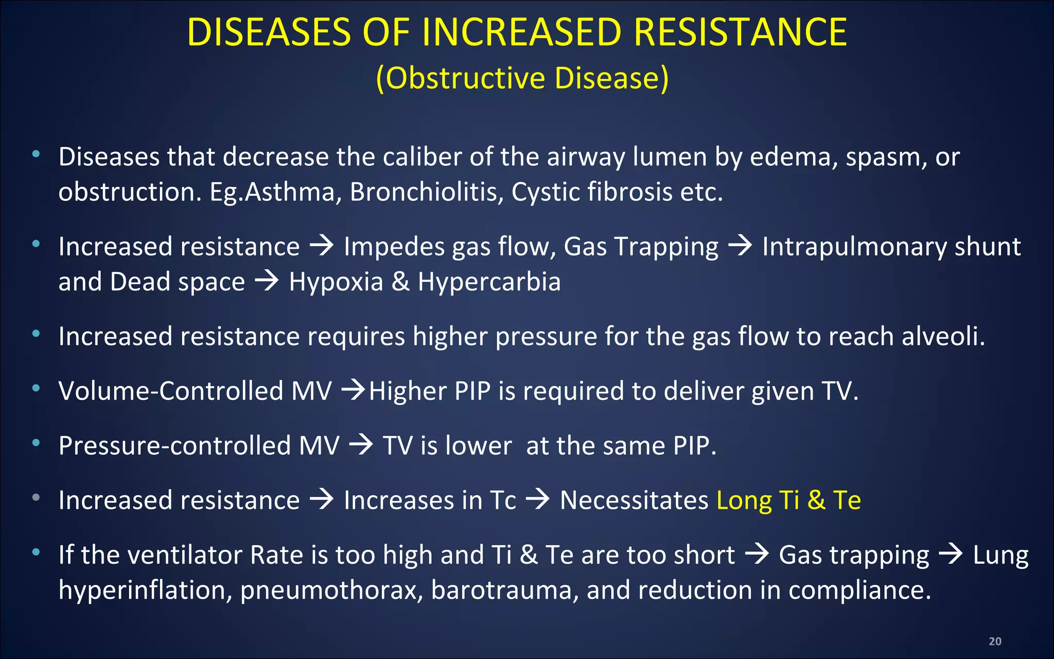 • Diseases that decrease the caliber of the airway lumen by edema, spasm, or
obstruction. Eg.Asthma, Bronchiolitis, Cystic fibrosis etc.
• Increased resistance  Impedes gas flow, Gas Trapping  Intrapulmonary shunt
and Dead space  Hypoxia & Hypercarbia
• Increased resistance requires higher pressure for the gas flow to reach alveoli.
• Volume-Controlled MV Higher PIP is required to deliver given TV.
• Pressure-controlled MV  TV is lower at the same PIP.
• Increased resistance  Increases in Tc  Necessitates Long Ti & Te
• If the ventilator Rate is too high and Ti & Te are too short  Gas trapping  Lung
hyperinflation, pneumothorax, barotrauma, and reduction in compliance.
DISEASES OF INCREASED RESISTANCE
(Obstructive Disease)
 