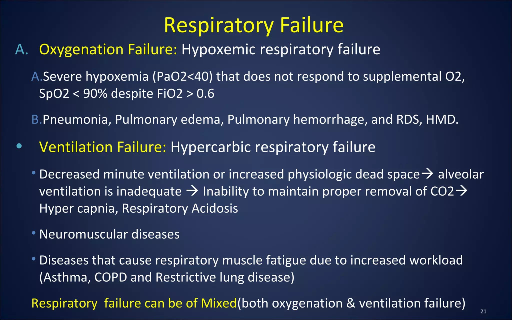 A. Oxygenation Failure: Hypoxemic respiratory failure
A.Severe hypoxemia (PaO2<40) that does not respond to supplemental O2,
SpO2 < 90% despite FiO2 > 0.6
B.Pneumonia, Pulmonary edema, Pulmonary hemorrhage, and RDS, HMD.
• Ventilation Failure: Hypercarbic respiratory failure
• Decreased minute ventilation or increased physiologic dead space alveolar
ventilation is inadequate  Inability to maintain proper removal of CO2
Hyper capnia, Respiratory Acidosis
• Neuromuscular diseases
• Diseases that cause respiratory muscle fatigue due to increased workload
(Asthma, COPD and Restrictive lung disease)
Respiratory failure can be of Mixed(both oxygenation & ventilation failure)
Respiratory Failure
 