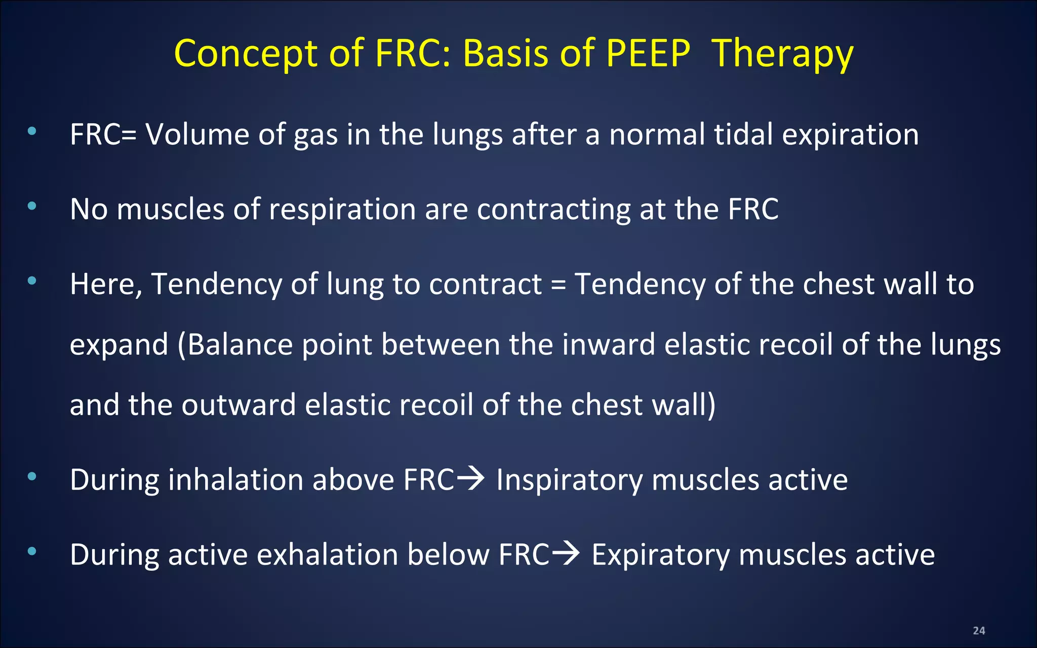 • FRC= Volume of gas in the lungs after a normal tidal expiration
• No muscles of respiration are contracting at the FRC
• Here, Tendency of lung to contract = Tendency of the chest wall to
expand (Balance point between the inward elastic recoil of the lungs
and the outward elastic recoil of the chest wall)
• During inhalation above FRC Inspiratory muscles active
• During active exhalation below FRC Expiratory muscles active
Concept of FRC: Basis of PEEP Therapy
 