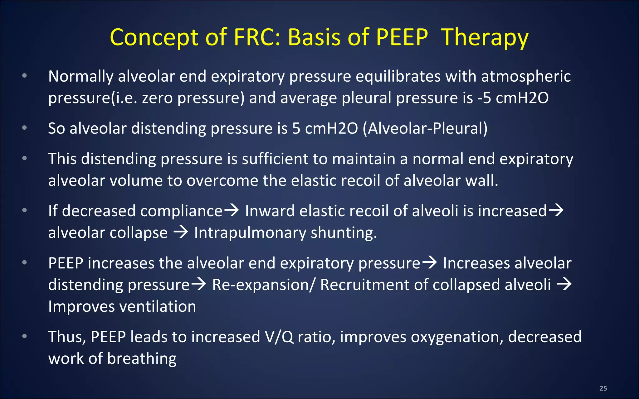• Normally alveolar end expiratory pressure equilibrates with atmospheric
pressure(i.e. zero pressure) and average pleural pressure is -5 cmH2O
• So alveolar distending pressure is 5 cmH2O (Alveolar-Pleural)
• This distending pressure is sufficient to maintain a normal end expiratory
alveolar volume to overcome the elastic recoil of alveolar wall.
• If decreased compliance Inward elastic recoil of alveoli is increased
alveolar collapse  Intrapulmonary shunting.
• PEEP increases the alveolar end expiratory pressure Increases alveolar
distending pressure Re-expansion/ Recruitment of collapsed alveoli 
Improves ventilation
• Thus, PEEP leads to increased V/Q ratio, improves oxygenation, decreased
work of breathing
Concept of FRC: Basis of PEEP Therapy
 