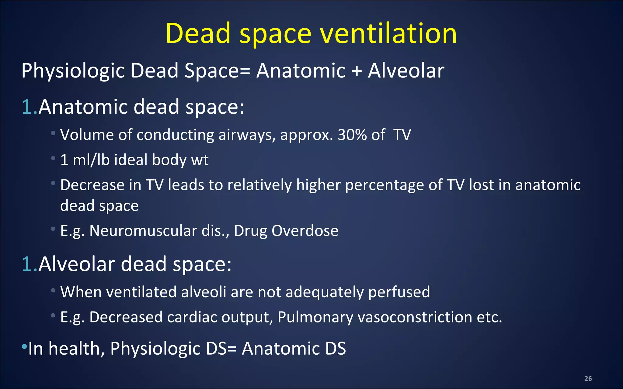 Physiologic Dead Space= Anatomic + Alveolar
1.Anatomic dead space:
• Volume of conducting airways, approx. 30% of TV
• 1 ml/lb ideal body wt
• Decrease in TV leads to relatively higher percentage of TV lost in anatomic
dead space
• E.g. Neuromuscular dis., Drug Overdose
1.Alveolar dead space:
• When ventilated alveoli are not adequately perfused
• E.g. Decreased cardiac output, Pulmonary vasoconstriction etc.
•In health, Physiologic DS= Anatomic DS
Dead space ventilation
 