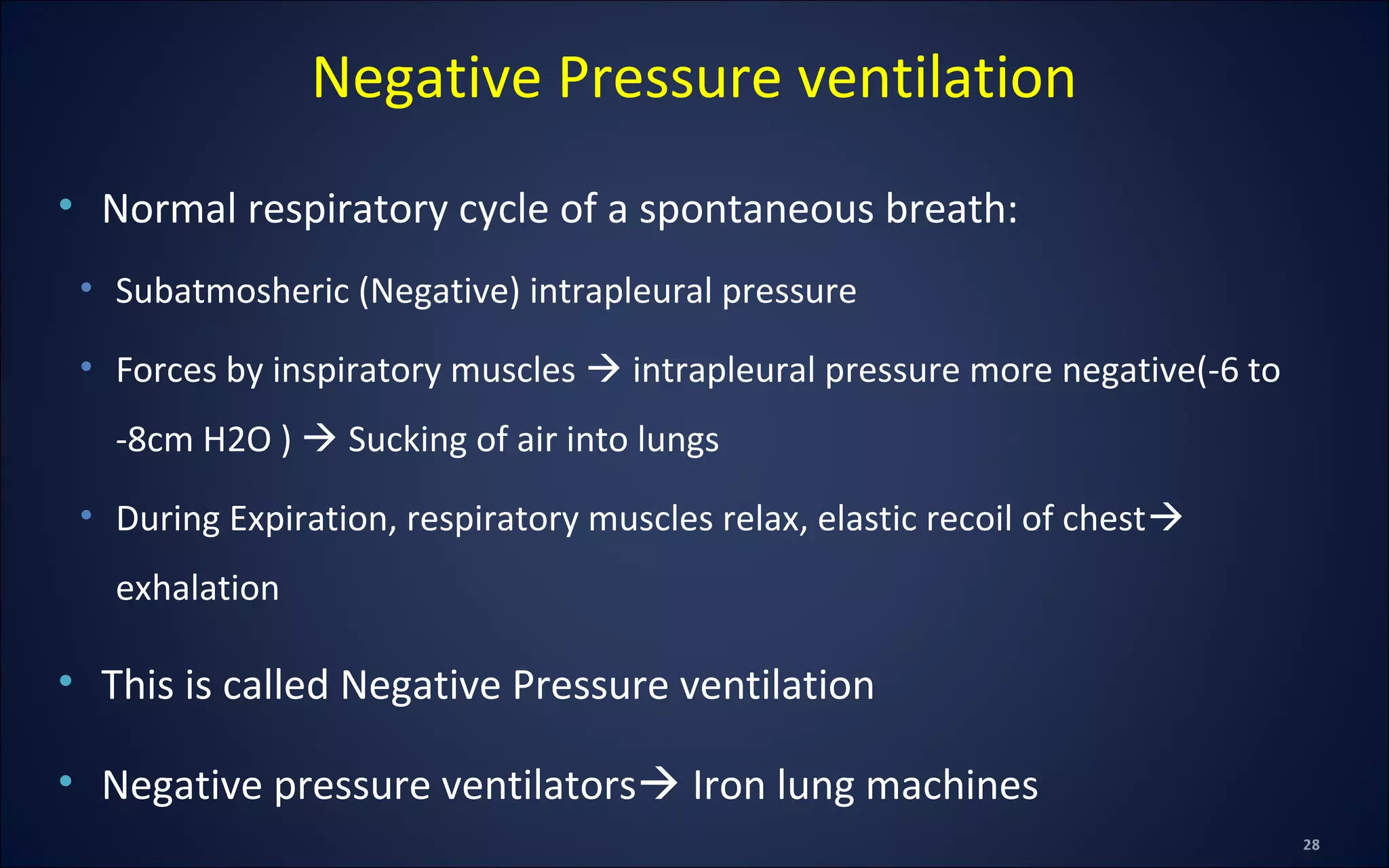 • Normal respiratory cycle of a spontaneous breath:
• Subatmosheric (Negative) intrapleural pressure
• Forces by inspiratory muscles  intrapleural pressure more negative(-6 to
-8cm H2O )  Sucking of air into lungs
• During Expiration, respiratory muscles relax, elastic recoil of chest
exhalation
• This is called Negative Pressure ventilation
• Negative pressure ventilators Iron lung machines
Negative Pressure ventilation
 