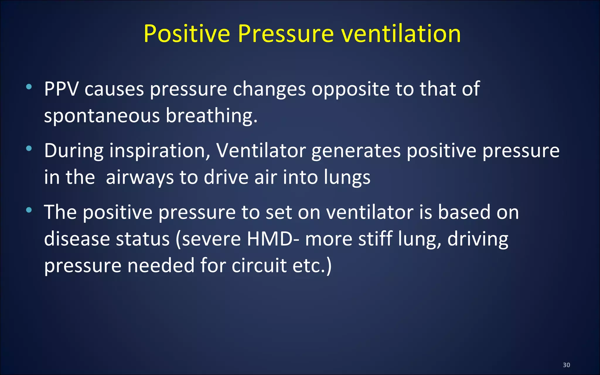 • PPV causes pressure changes opposite to that of
spontaneous breathing.
• During inspiration, Ventilator generates positive pressure
in the airways to drive air into lungs
• The positive pressure to set on ventilator is based on
disease status (severe HMD- more stiff lung, driving
pressure needed for circuit etc.)
Positive Pressure ventilation
 