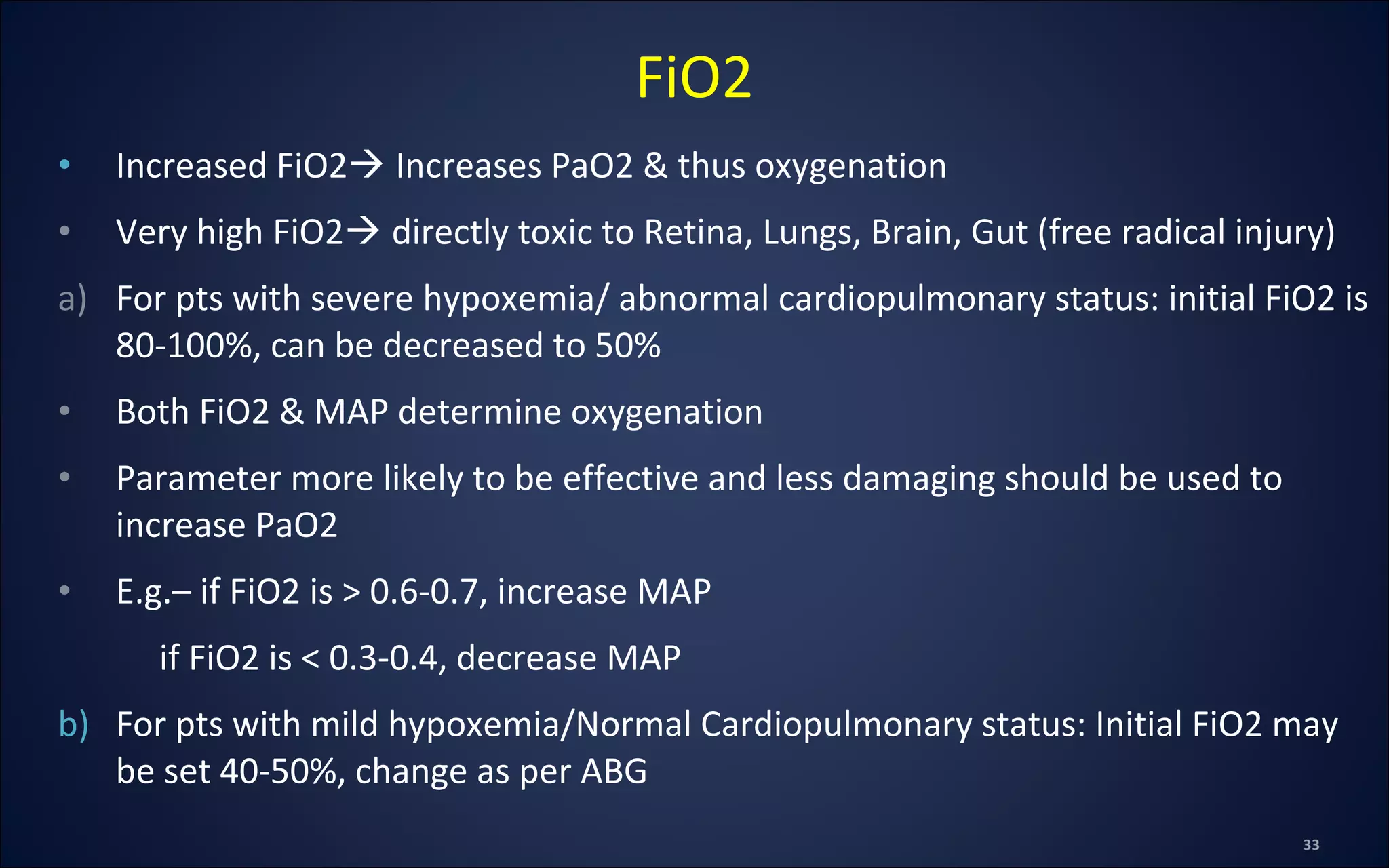 • Increased FiO2 Increases PaO2 & thus oxygenation
• Very high FiO2 directly toxic to Retina, Lungs, Brain, Gut (free radical injury)
a) For pts with severe hypoxemia/ abnormal cardiopulmonary status: initial FiO2 is
80-100%, can be decreased to 50%
• Both FiO2 & MAP determine oxygenation
• Parameter more likely to be effective and less damaging should be used to
increase PaO2
• E.g.– if FiO2 is > 0.6-0.7, increase MAP
if FiO2 is < 0.3-0.4, decrease MAP
b) For pts with mild hypoxemia/Normal Cardiopulmonary status: Initial FiO2 may
be set 40-50%, change as per ABG
FiO2
 