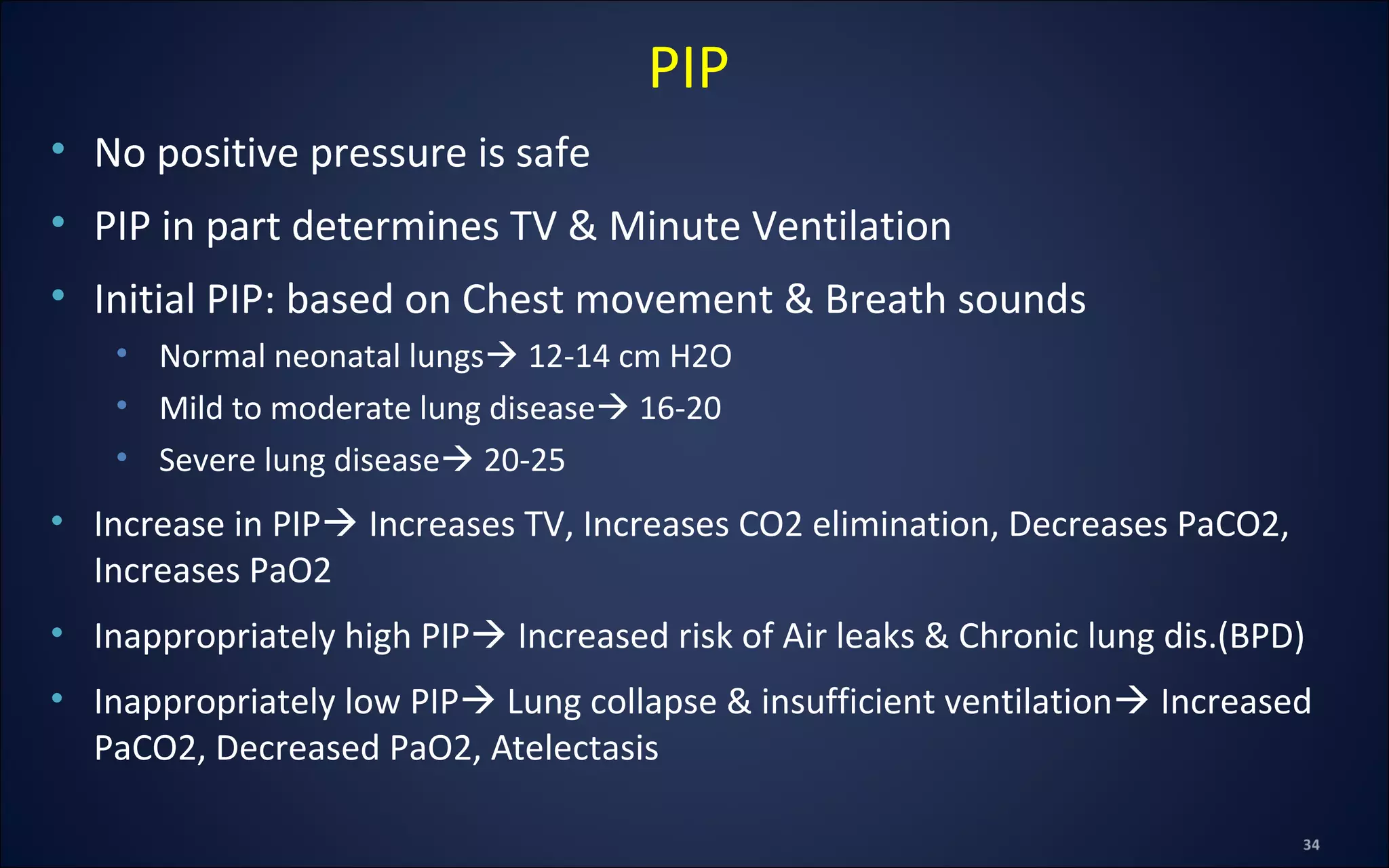 • No positive pressure is safe
• PIP in part determines TV & Minute Ventilation
• Initial PIP: based on Chest movement & Breath sounds
• Normal neonatal lungs 12-14 cm H2O
• Mild to moderate lung disease 16-20
• Severe lung disease 20-25
• Increase in PIP Increases TV, Increases CO2 elimination, Decreases PaCO2,
Increases PaO2
• Inappropriately high PIP Increased risk of Air leaks & Chronic lung dis.(BPD)
• Inappropriately low PIP Lung collapse & insufficient ventilation Increased
PaCO2, Decreased PaO2, Atelectasis
PIP
 
