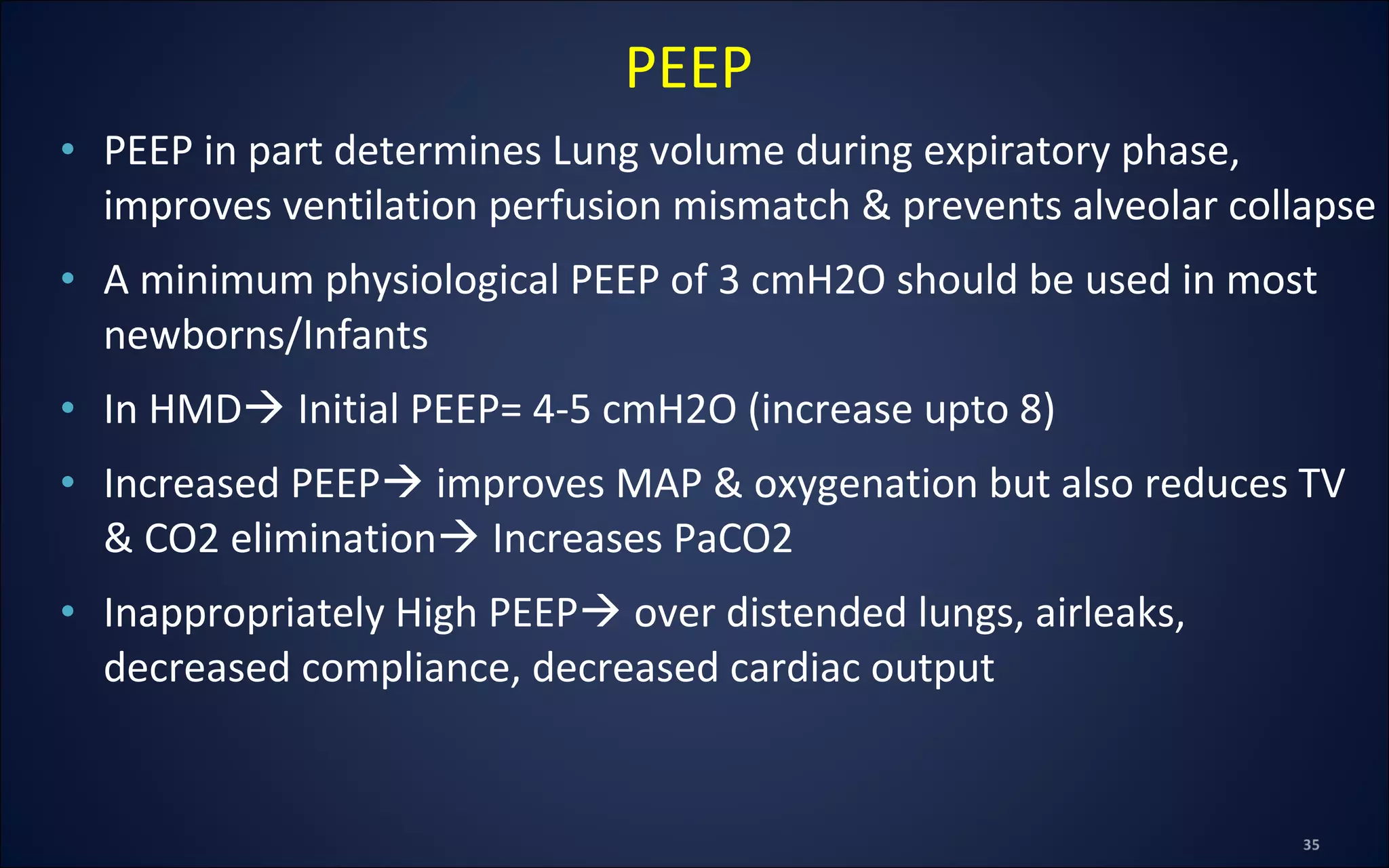 • PEEP in part determines Lung volume during expiratory phase,
improves ventilation perfusion mismatch & prevents alveolar collapse
• A minimum physiological PEEP of 3 cmH2O should be used in most
newborns/Infants
• In HMD Initial PEEP= 4-5 cmH2O (increase upto 8)
• Increased PEEP improves MAP & oxygenation but also reduces TV
& CO2 elimination Increases PaCO2
• Inappropriately High PEEP over distended lungs, airleaks,
decreased compliance, decreased cardiac output
PEEP
 
