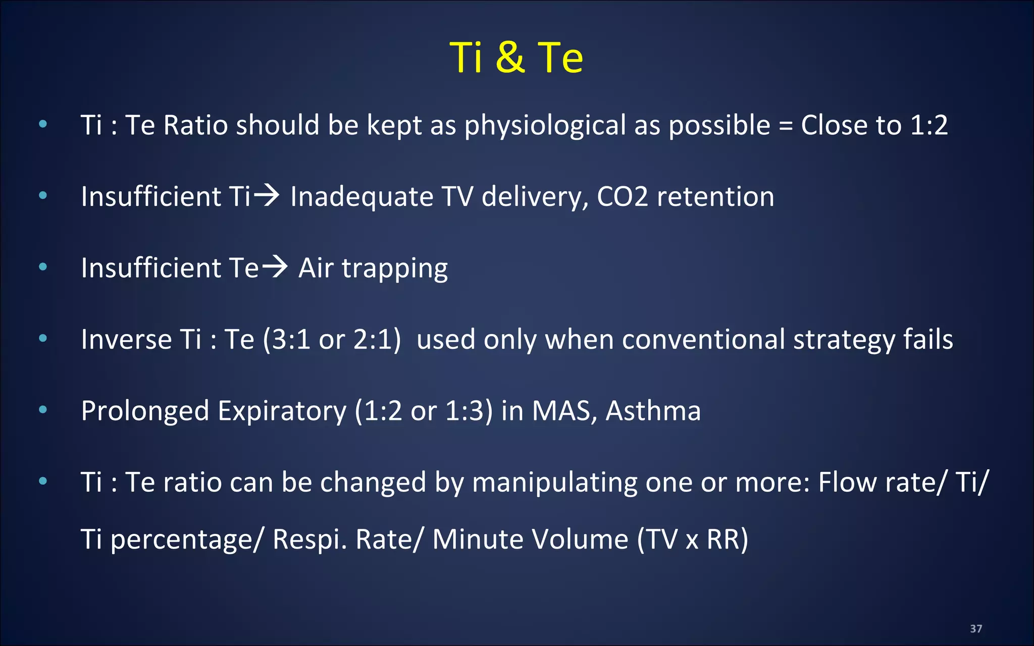 • Ti : Te Ratio should be kept as physiological as possible = Close to 1:2
• Insufficient Ti Inadequate TV delivery, CO2 retention
• Insufficient Te Air trapping
• Inverse Ti : Te (3:1 or 2:1) used only when conventional strategy fails
• Prolonged Expiratory (1:2 or 1:3) in MAS, Asthma
• Ti : Te ratio can be changed by manipulating one or more: Flow rate/ Ti/
Ti percentage/ Respi. Rate/ Minute Volume (TV x RR)
Ti & Te
 