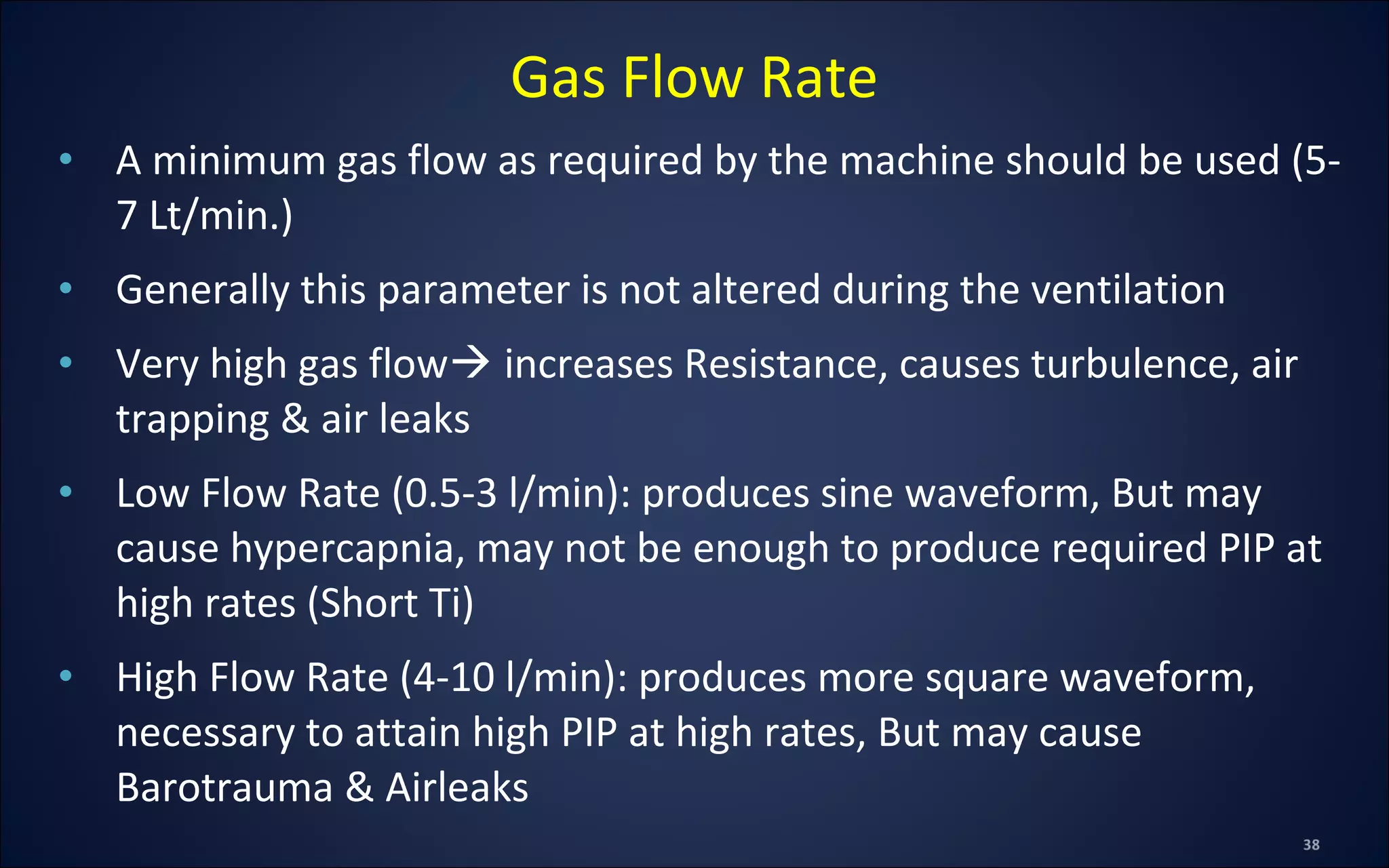 • A minimum gas flow as required by the machine should be used (5-
7 Lt/min.)
• Generally this parameter is not altered during the ventilation
• Very high gas flow increases Resistance, causes turbulence, air
trapping & air leaks
• Low Flow Rate (0.5-3 l/min): produces sine waveform, But may
cause hypercapnia, may not be enough to produce required PIP at
high rates (Short Ti)
• High Flow Rate (4-10 l/min): produces more square waveform,
necessary to attain high PIP at high rates, But may cause
Barotrauma & Airleaks
Gas Flow Rate
 