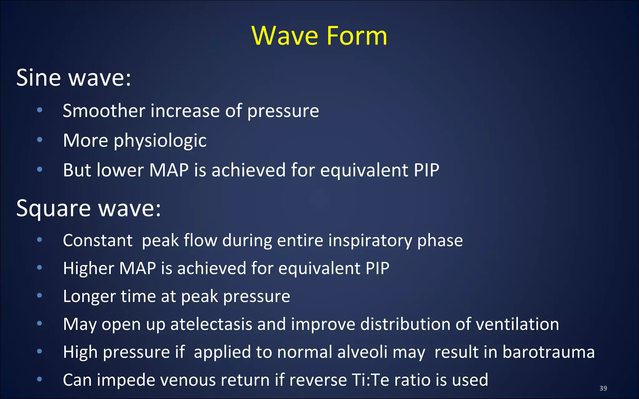 Sine wave:
• Smoother increase of pressure
• More physiologic
• But lower MAP is achieved for equivalent PIP
Square wave:
• Constant peak flow during entire inspiratory phase
• Higher MAP is achieved for equivalent PIP
• Longer time at peak pressure
• May open up atelectasis and improve distribution of ventilation
• High pressure if applied to normal alveoli may result in barotrauma
• Can impede venous return if reverse Ti:Te ratio is used
Wave Form
 