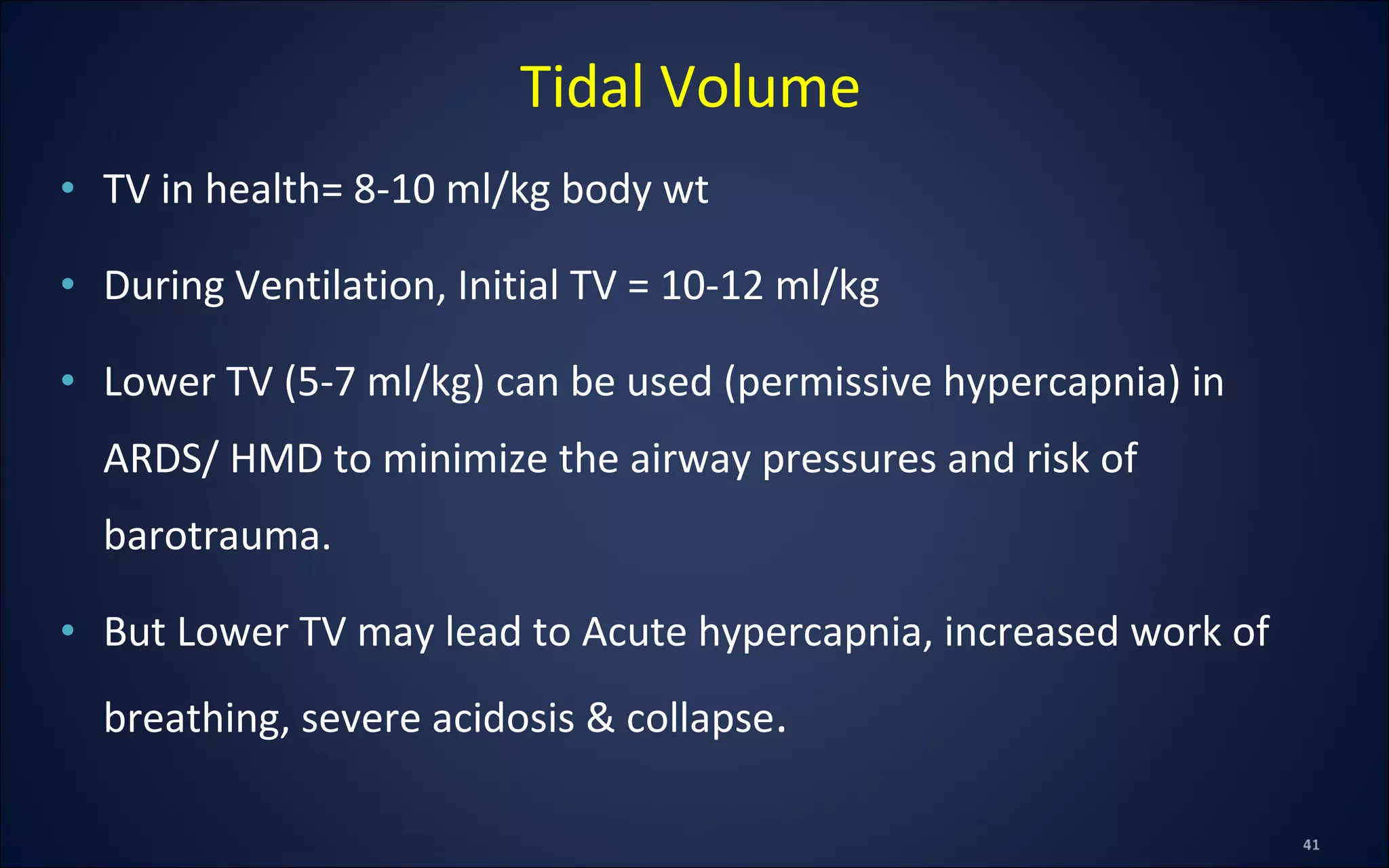 • TV in health= 8-10 ml/kg body wt
• During Ventilation, Initial TV = 10-12 ml/kg
• Lower TV (5-7 ml/kg) can be used (permissive hypercapnia) in
ARDS/ HMD to minimize the airway pressures and risk of
barotrauma.
• But Lower TV may lead to Acute hypercapnia, increased work of
breathing, severe acidosis & collapse.
Tidal Volume
 