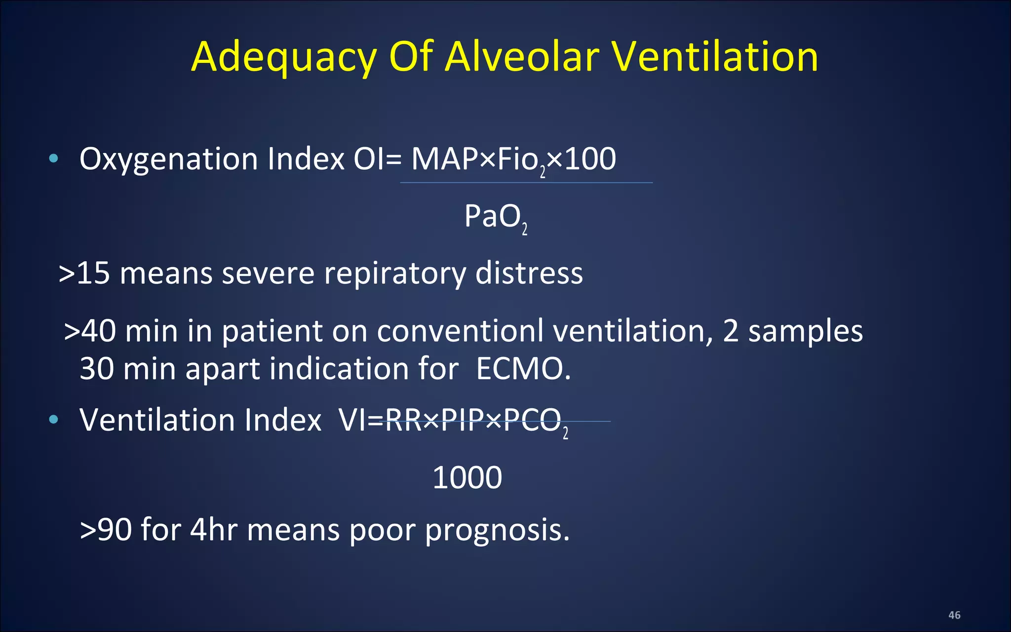Adequacy Of Alveolar Ventilation
• Oxygenation Index OI= MAP×Fio2×100
PaO2
>15 means severe repiratory distress
>40 min in patient on conventionl ventilation, 2 samples
30 min apart indication for ECMO.
• Ventilation Index VI=RR×PIP×PCO2
1000
>90 for 4hr means poor prognosis.
 