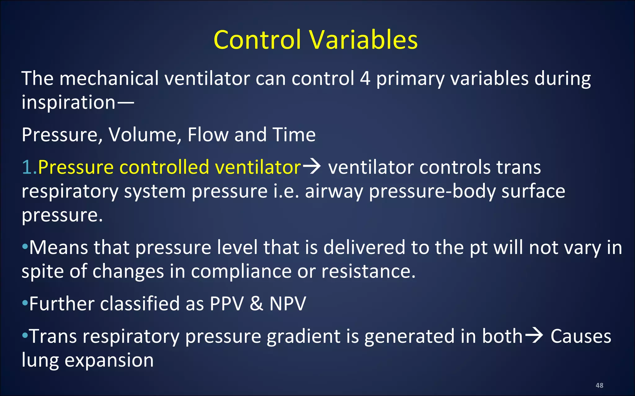The mechanical ventilator can control 4 primary variables during
inspiration—
Pressure, Volume, Flow and Time
1.Pressure controlled ventilator ventilator controls trans
respiratory system pressure i.e. airway pressure-body surface
pressure.
•Means that pressure level that is delivered to the pt will not vary in
spite of changes in compliance or resistance.
•Further classified as PPV & NPV
•Trans respiratory pressure gradient is generated in both Causes
lung expansion
Control Variables
 