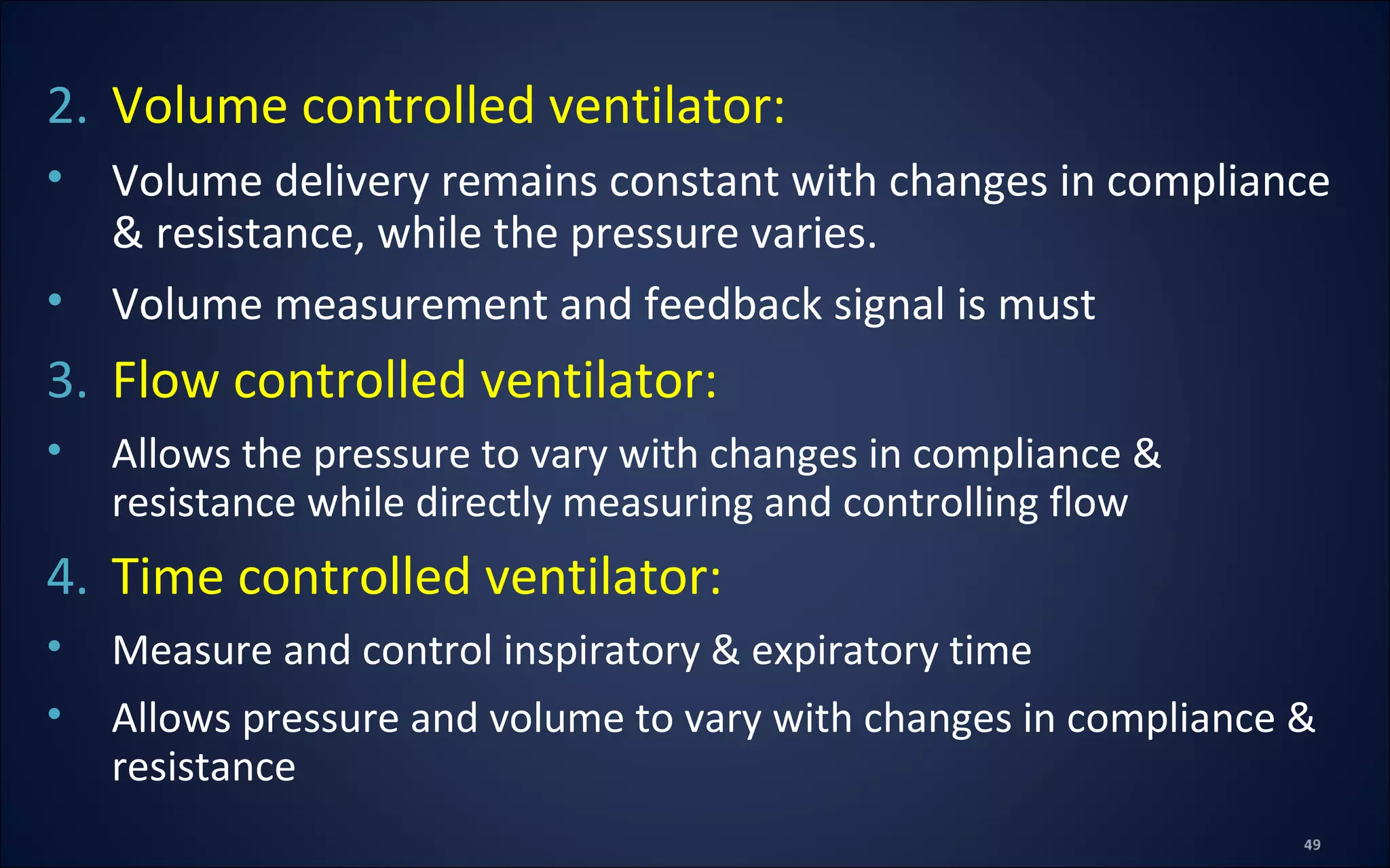 2. Volume controlled ventilator:
• Volume delivery remains constant with changes in compliance
& resistance, while the pressure varies.
• Volume measurement and feedback signal is must
3. Flow controlled ventilator:
• Allows the pressure to vary with changes in compliance &
resistance while directly measuring and controlling flow
4. Time controlled ventilator:
• Measure and control inspiratory & expiratory time
• Allows pressure and volume to vary with changes in compliance &
resistance
 