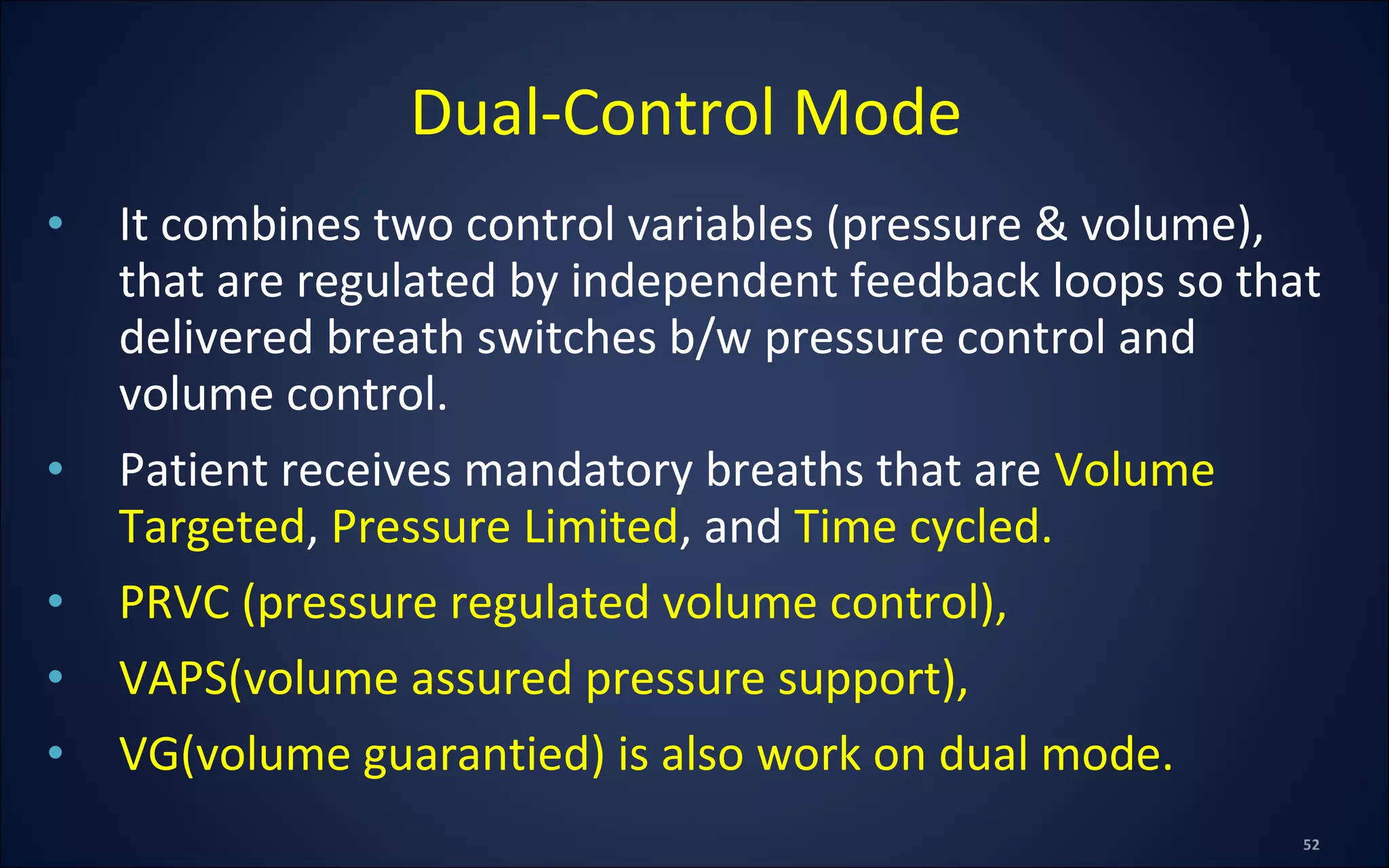 • It combines two control variables (pressure & volume),
that are regulated by independent feedback loops so that
delivered breath switches b/w pressure control and
volume control.
• Patient receives mandatory breaths that are Volume
Targeted, Pressure Limited, and Time cycled.
• PRVC (pressure regulated volume control),
• VAPS(volume assured pressure support),
• VG(volume guarantied) is also work on dual mode.
Dual-Control Mode
 