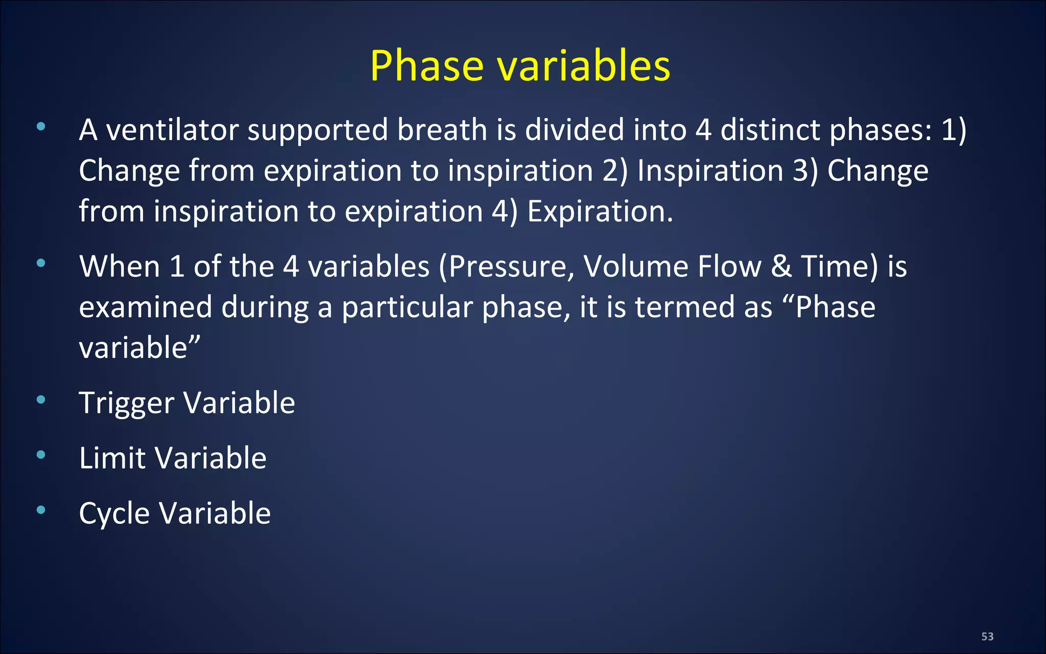 • A ventilator supported breath is divided into 4 distinct phases: 1)
Change from expiration to inspiration 2) Inspiration 3) Change
from inspiration to expiration 4) Expiration.
• When 1 of the 4 variables (Pressure, Volume Flow & Time) is
examined during a particular phase, it is termed as “Phase
variable”
• Trigger Variable
• Limit Variable
• Cycle Variable
Phase variables
 