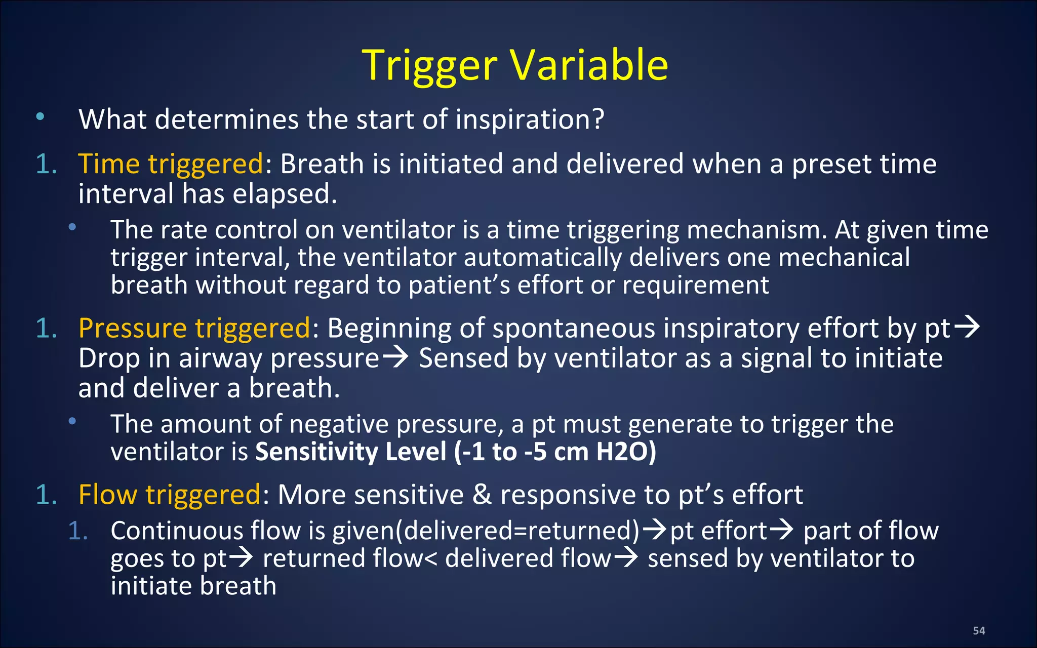 • What determines the start of inspiration?
1. Time triggered: Breath is initiated and delivered when a preset time
interval has elapsed.
• The rate control on ventilator is a time triggering mechanism. At given time
trigger interval, the ventilator automatically delivers one mechanical
breath without regard to patient’s effort or requirement
1. Pressure triggered: Beginning of spontaneous inspiratory effort by pt
Drop in airway pressure Sensed by ventilator as a signal to initiate
and deliver a breath.
• The amount of negative pressure, a pt must generate to trigger the
ventilator is Sensitivity Level (-1 to -5 cm H2O)
1. Flow triggered: More sensitive & responsive to pt’s effort
1. Continuous flow is given(delivered=returned)pt effort part of flow
goes to pt returned flow< delivered flow sensed by ventilator to
initiate breath
Trigger Variable
 
