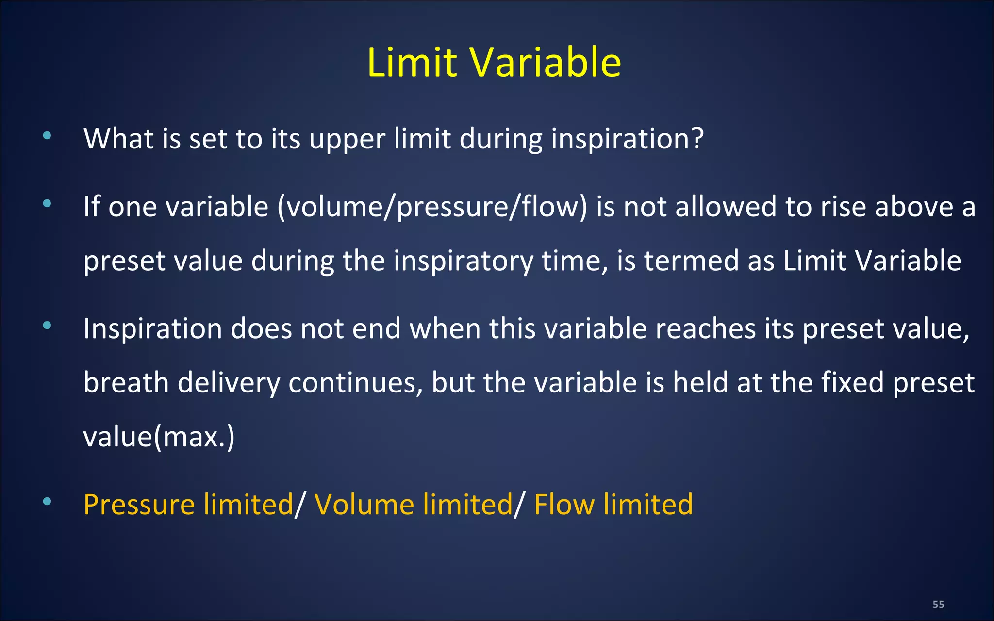 • What is set to its upper limit during inspiration?
• If one variable (volume/pressure/flow) is not allowed to rise above a
preset value during the inspiratory time, is termed as Limit Variable
• Inspiration does not end when this variable reaches its preset value,
breath delivery continues, but the variable is held at the fixed preset
value(max.)
• Pressure limited/ Volume limited/ Flow limited
Limit Variable
 