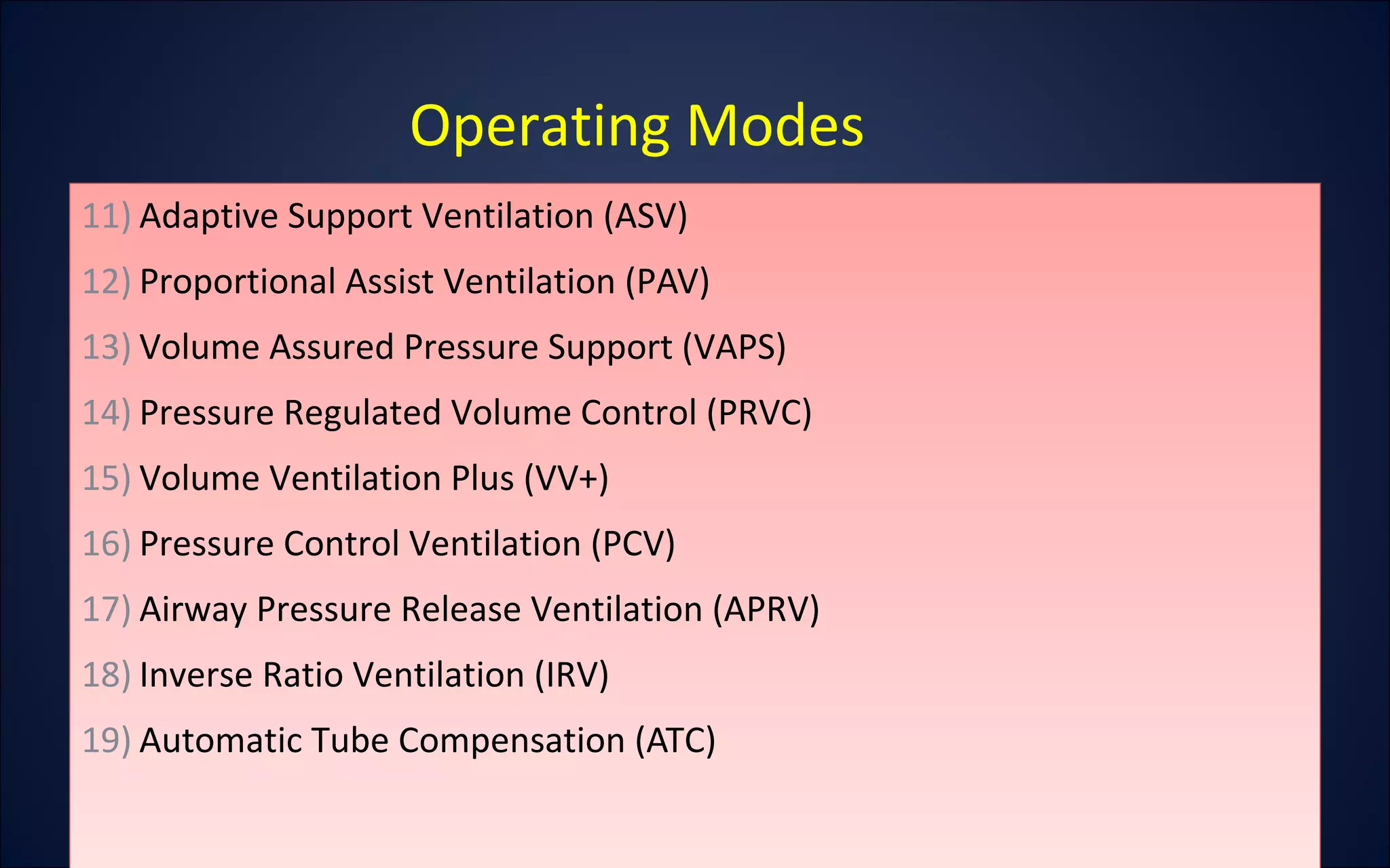 Operating Modes
11) Adaptive Support Ventilation (ASV)
12) Proportional Assist Ventilation (PAV)
13) Volume Assured Pressure Support (VAPS)
14) Pressure Regulated Volume Control (PRVC)
15) Volume Ventilation Plus (VV+)
16) Pressure Control Ventilation (PCV)
17) Airway Pressure Release Ventilation (APRV)
18) Inverse Ratio Ventilation (IRV)
19) Automatic Tube Compensation (ATC)
11) Adaptive Support Ventilation (ASV)
12) Proportional Assist Ventilation (PAV)
13) Volume Assured Pressure Support (VAPS)
14) Pressure Regulated Volume Control (PRVC)
15) Volume Ventilation Plus (VV+)
16) Pressure Control Ventilation (PCV)
17) Airway Pressure Release Ventilation (APRV)
18) Inverse Ratio Ventilation (IRV)
19) Automatic Tube Compensation (ATC)
 