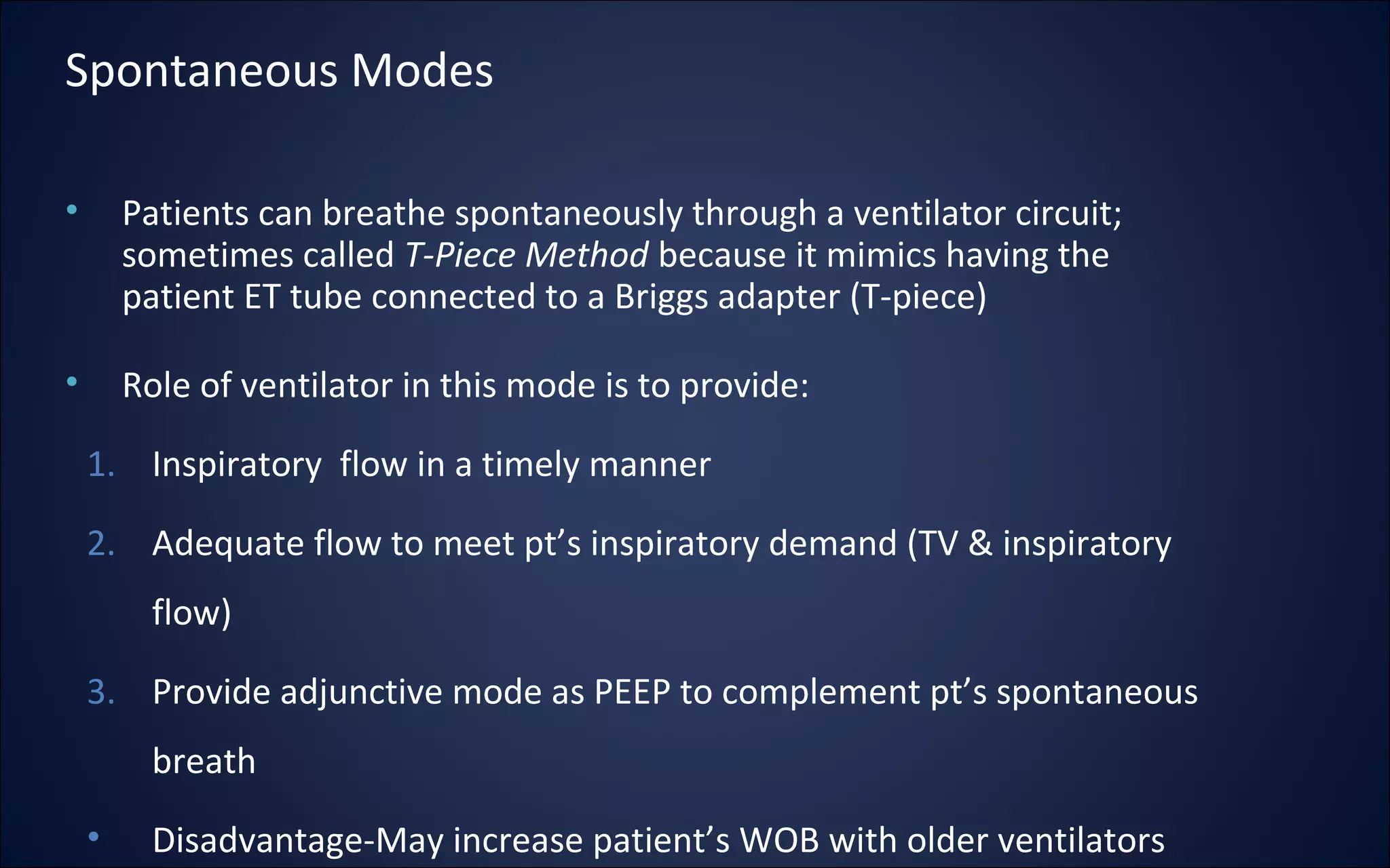 • Patients can breathe spontaneously through a ventilator circuit;
sometimes called T-Piece Method because it mimics having the
patient ET tube connected to a Briggs adapter (T-piece)
• Role of ventilator in this mode is to provide:
1. Inspiratory flow in a timely manner
2. Adequate flow to meet pt’s inspiratory demand (TV & inspiratory
flow)
3. Provide adjunctive mode as PEEP to complement pt’s spontaneous
breath
• Disadvantage-May increase patient’s WOB with older ventilators
Spontaneous Modes
 