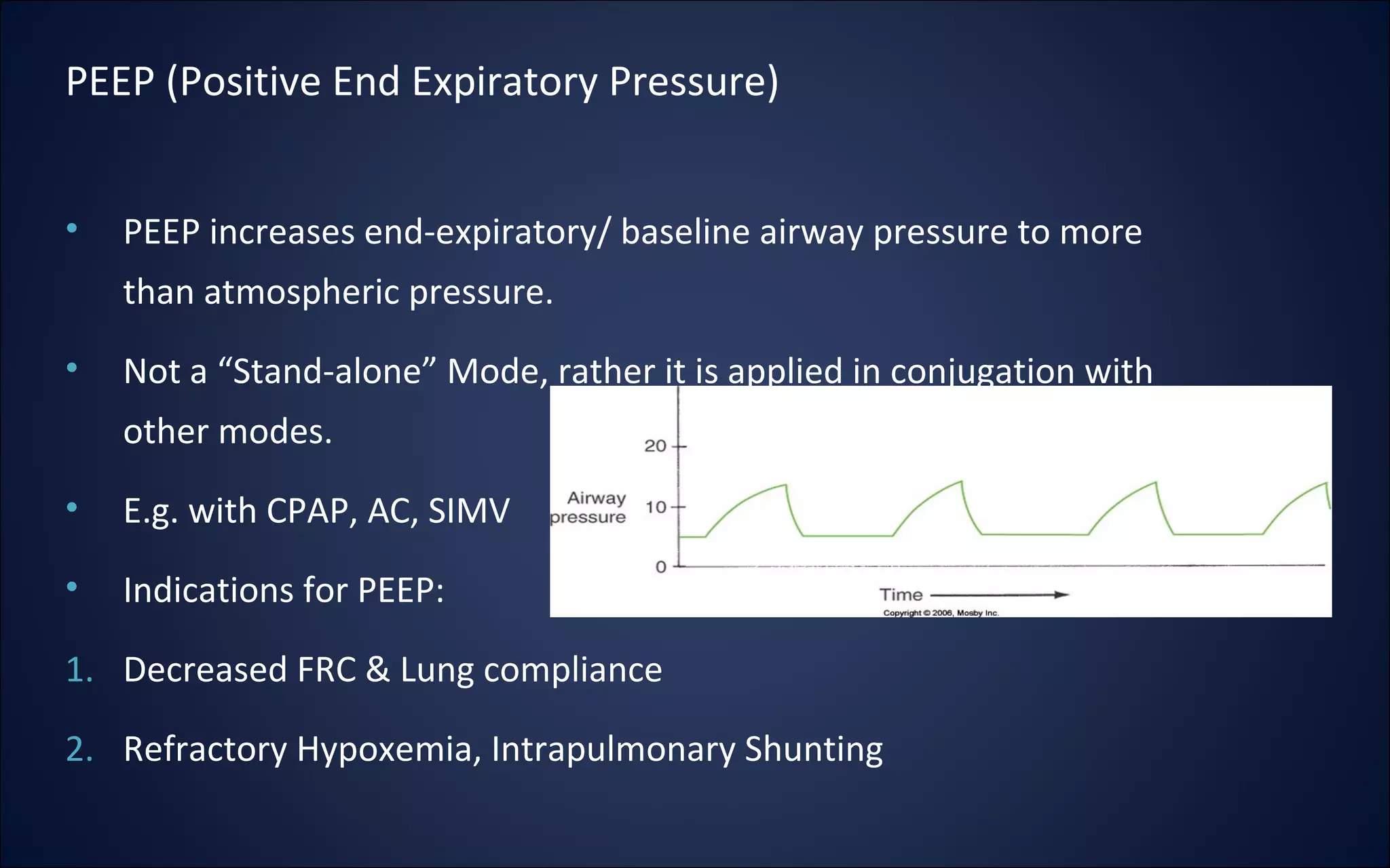 • PEEP increases end-expiratory/ baseline airway pressure to more
than atmospheric pressure.
• Not a “Stand-alone” Mode, rather it is applied in conjugation with
other modes.
• E.g. with CPAP, AC, SIMV
• Indications for PEEP:
1. Decreased FRC & Lung compliance
2. Refractory Hypoxemia, Intrapulmonary Shunting
PEEP (Positive End Expiratory Pressure)
 
