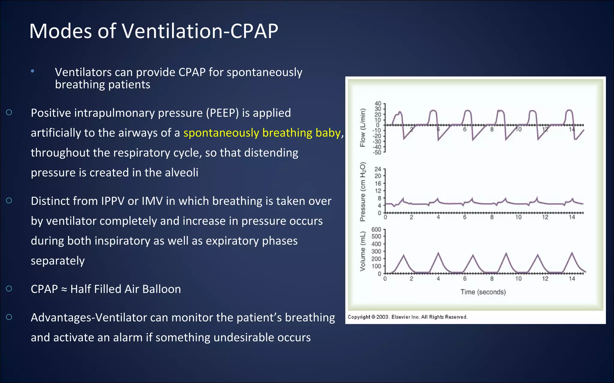 Modes of Ventilation-CPAP
• Ventilators can provide CPAP for spontaneously
breathing patients
o Positive intrapulmonary pressure (PEEP) is applied
artificially to the airways of a spontaneously breathing baby,
throughout the respiratory cycle, so that distending
pressure is created in the alveoli
o Distinct from IPPV or IMV in which breathing is taken over
by ventilator completely and increase in pressure occurs
during both inspiratory as well as expiratory phases
separately
o CPAP ≈ Half Filled Air Balloon
o Advantages-Ventilator can monitor the patient’s breathing
and activate an alarm if something undesirable occurs
 