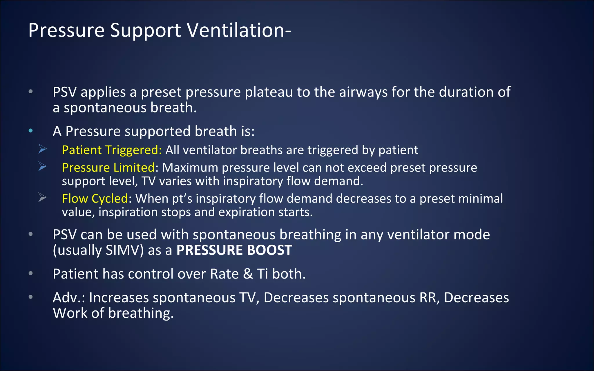 • PSV applies a preset pressure plateau to the airways for the duration of
a spontaneous breath.
• A Pressure supported breath is:
 Patient Triggered: All ventilator breaths are triggered by patient
 Pressure Limited: Maximum pressure level can not exceed preset pressure
support level, TV varies with inspiratory flow demand.
 Flow Cycled: When pt’s inspiratory flow demand decreases to a preset minimal
value, inspiration stops and expiration starts.
• PSV can be used with spontaneous breathing in any ventilator mode
(usually SIMV) as a PRESSURE BOOST
• Patient has control over Rate & Ti both.
• Adv.: Increases spontaneous TV, Decreases spontaneous RR, Decreases
Work of breathing.
Pressure Support Ventilation-
 