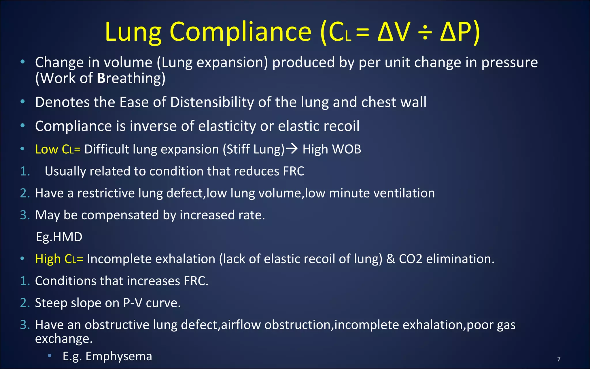 • Change in volume (Lung expansion) produced by per unit change in pressure
(Work of Breathing)
• Denotes the Ease of Distensibility of the lung and chest wall
• Compliance is inverse of elasticity or elastic recoil
• Low CL= Difficult lung expansion (Stiff Lung) High WOB
1. Usually related to condition that reduces FRC
2. Have a restrictive lung defect,low lung volume,low minute ventilation
3. May be compensated by increased rate.
Eg.HMD
• High CL= Incomplete exhalation (lack of elastic recoil of lung) & CO2 elimination.
1. Conditions that increases FRC.
2. Steep slope on P-V curve.
3. Have an obstructive lung defect,airflow obstruction,incomplete exhalation,poor gas
exchange.
• E.g. Emphysema
Lung Compliance (CL = ΔV ÷ ΔP)
 
