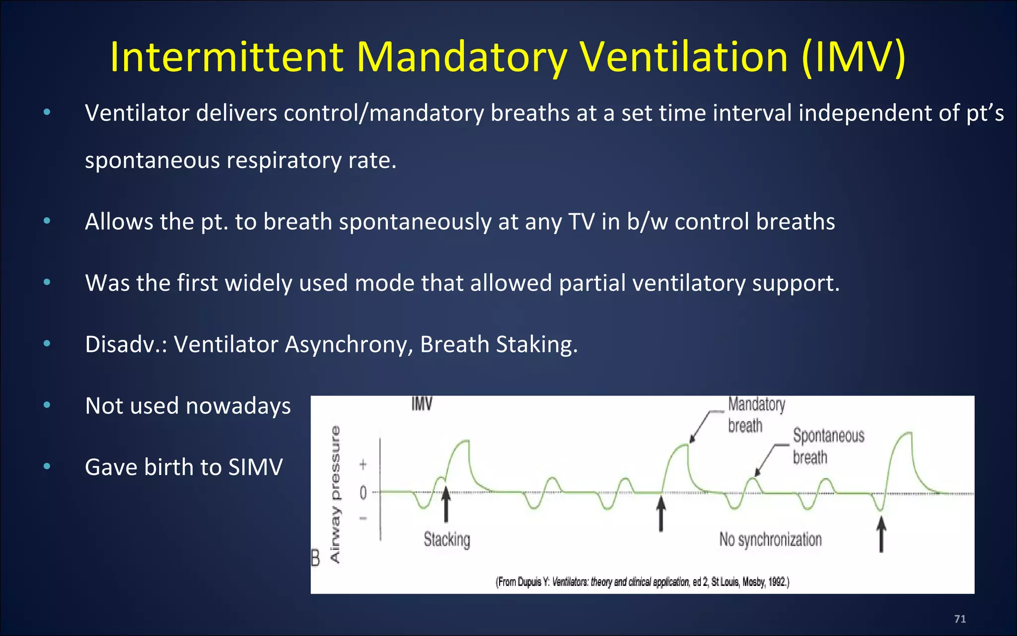 • Ventilator delivers control/mandatory breaths at a set time interval independent of pt’s
spontaneous respiratory rate.
• Allows the pt. to breath spontaneously at any TV in b/w control breaths
• Was the first widely used mode that allowed partial ventilatory support.
• Disadv.: Ventilator Asynchrony, Breath Staking.
• Not used nowadays
• Gave birth to SIMV
Intermittent Mandatory Ventilation (IMV)
 